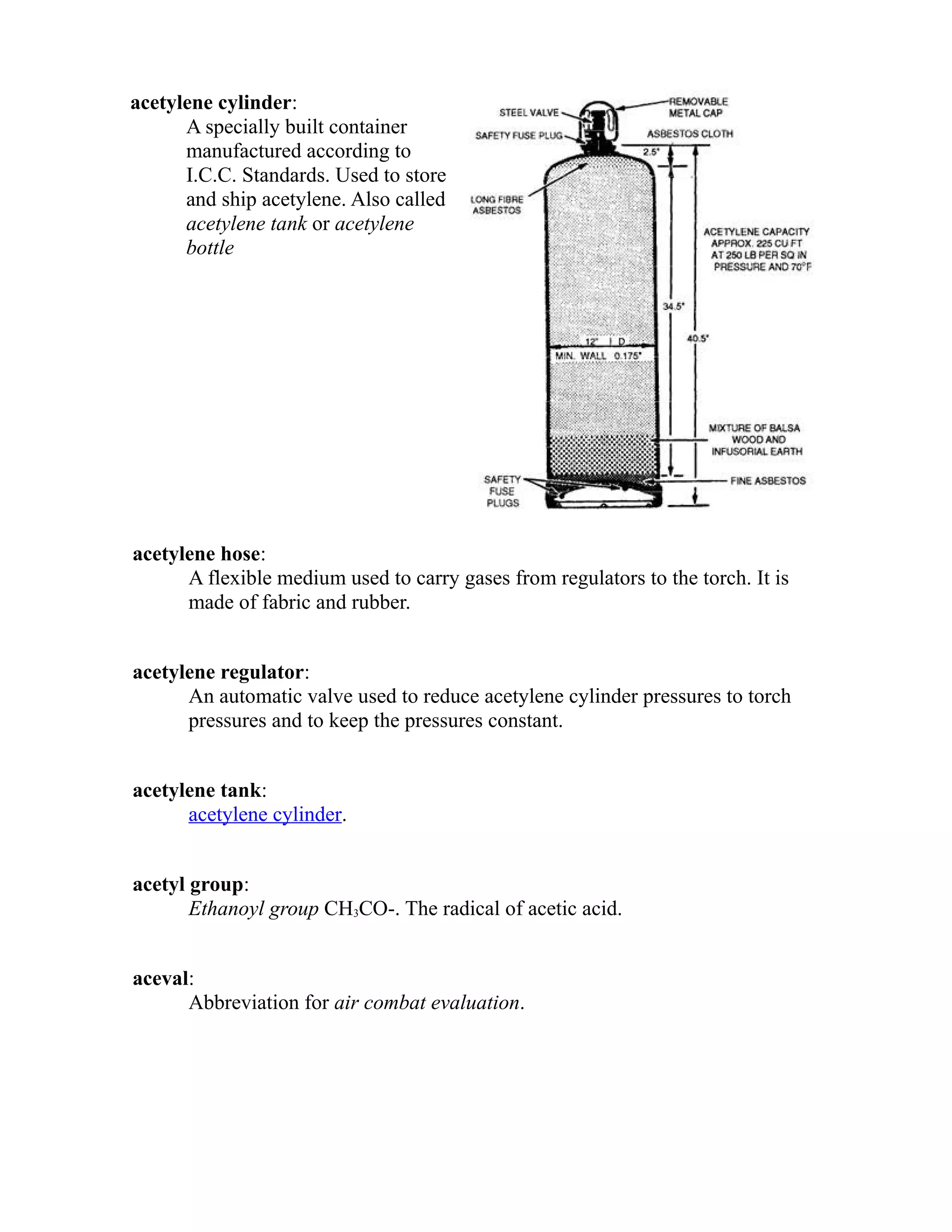 acetylene cylinder: 
A specially built container 
manufactured according to 
I.C.C. Standards. Used to store 
and ship acetylene. Also called 
acetylene tank or acetylene 
bottle 
acetylene hose: 
A flexible medium used to carry gases from regulators to the torch. It is 
made of fabric and rubber. 
acetylene regulator: 
An automatic valve used to reduce acetylene cylinder pressures to torch 
pressures and to keep the pressures constant. 
acetylene tank: 
acetylene cylinder. 
acetyl group: 
Ethanoyl group CH3CO-. The radical of acetic acid. 
aceval: 
Abbreviation for air combat evaluation. 
 