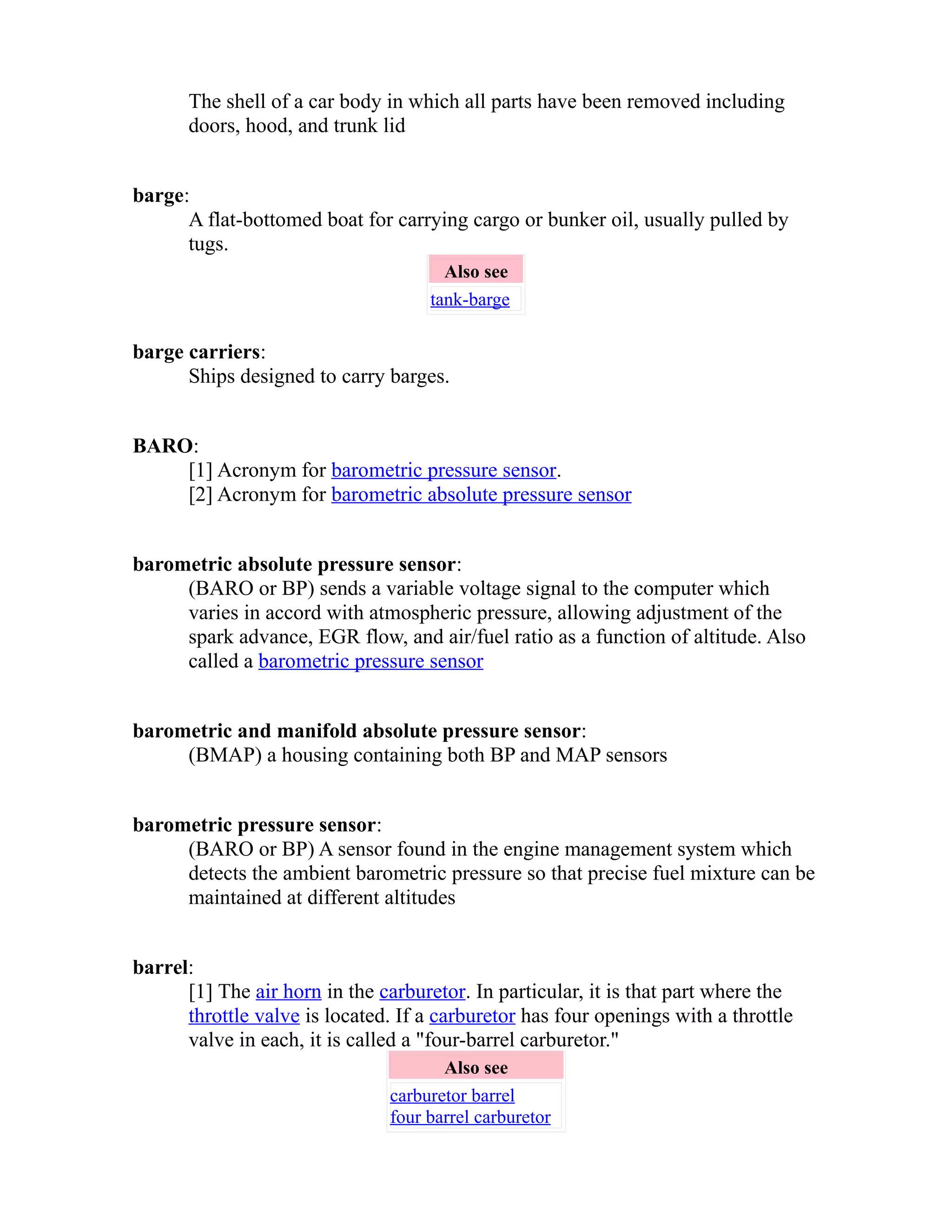 The shell of a car body in which all parts have been removed including 
doors, hood, and trunk lid 
barge: 
A flat-bottomed boat for carrying cargo or bunker oil, usually pulled by 
tugs. 
Also see 
tank-barge 
barge carriers: 
Ships designed to carry barges. 
BARO: 
[1] Acronym for barometric pressure sensor. 
[2] Acronym for barometric absolute pressure sensor 
barometric absolute pressure sensor: 
(BARO or BP) sends a variable voltage signal to the computer which 
varies in accord with atmospheric pressure, allowing adjustment of the 
spark advance, EGR flow, and air/fuel ratio as a function of altitude. Also 
called a barometric pressure sensor 
barometric and manifold absolute pressure sensor: 
(BMAP) a housing containing both BP and MAP sensors 
barometric pressure sensor: 
(BARO or BP) A sensor found in the engine management system which 
detects the ambient barometric pressure so that precise fuel mixture can be 
maintained at different altitudes 
barrel: 
[1] The air horn in the carburetor. In particular, it is that part where the 
throttle valve is located. If a carburetor has four openings with a throttle 
valve in each, it is called a "four-barrel carburetor." 
Also see 
carburetor barrel 
four barrel carburetor 
 