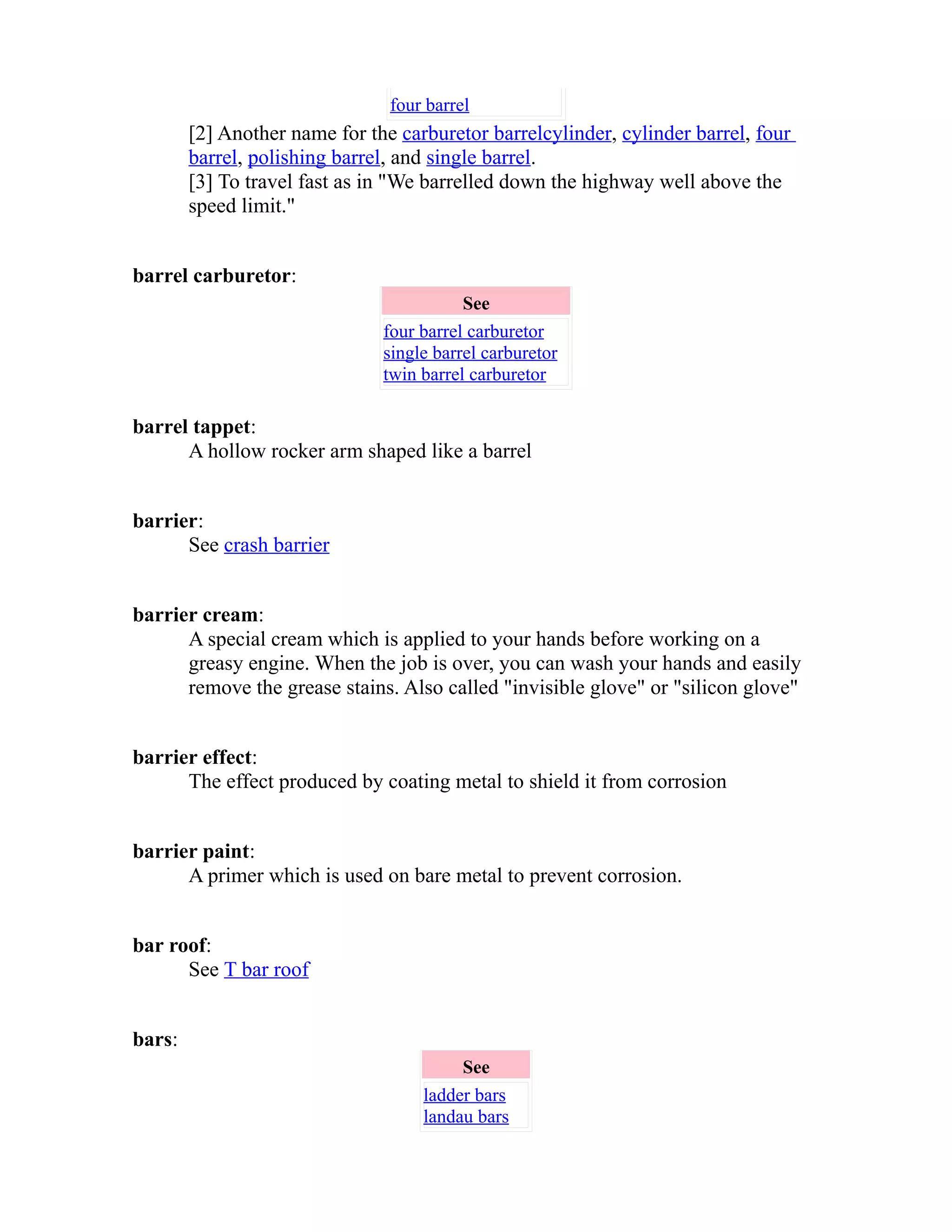 four barrel 
[2] Another name for the carburetor barrel cylinder , cylinder barrel, four 
barrel, polishing barrel, and single barrel. 
[3] To travel fast as in "We barrelled down the highway well above the 
speed limit." 
barrel carburetor: 
See 
four barrel carburetor 
single barrel carburetor 
twin barrel carburetor 
barrel tappet: 
A hollow rocker arm shaped like a barrel 
barrier: 
See crash barrier 
barrier cream: 
A special cream which is applied to your hands before working on a 
greasy engine. When the job is over, you can wash your hands and easily 
remove the grease stains. Also called "invisible glove" or "silicon glove" 
barrier effect: 
The effect produced by coating metal to shield it from corrosion 
barrier paint: 
A primer which is used on bare metal to prevent corrosion. 
bar roof: 
See T bar roof 
bars: 
See 
ladder bars 
landau bars 
 