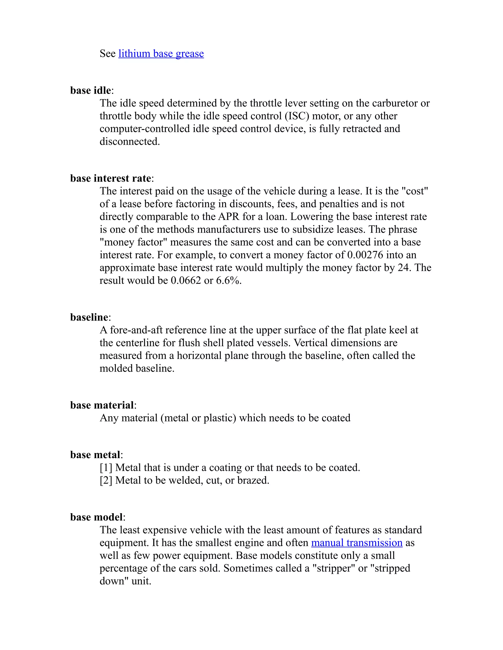 See lithium base grease 
base idle: 
The idle speed determined by the throttle lever setting on the carburetor or 
throttle body while the idle speed control (ISC) motor, or any other 
computer-controlled idle speed control device, is fully retracted and 
disconnected. 
base interest rate: 
The interest paid on the usage of the vehicle during a lease. It is the "cost" 
of a lease before factoring in discounts, fees, and penalties and is not 
directly comparable to the APR for a loan. Lowering the base interest rate 
is one of the methods manufacturers use to subsidize leases. The phrase 
"money factor" measures the same cost and can be converted into a base 
interest rate. For example, to convert a money factor of 0.00276 into an 
approximate base interest rate would multiply the money factor by 24. The 
result would be 0.0662 or 6.6%. 
baseline: 
A fore-and-aft reference line at the upper surface of the flat plate keel at 
the centerline for flush shell plated vessels. Vertical dimensions are 
measured from a horizontal plane through the baseline, often called the 
molded baseline. 
base material: 
Any material (metal or plastic) which needs to be coated 
base metal: 
[1] Metal that is under a coating or that needs to be coated. 
[2] Metal to be welded, cut, or brazed. 
base model: 
The least expensive vehicle with the least amount of features as standard 
equipment. It has the smallest engine and often manual transmission as 
well as few power equipment. Base models constitute only a small 
percentage of the cars sold. Sometimes called a "stripper" or "stripped 
down" unit. 
 