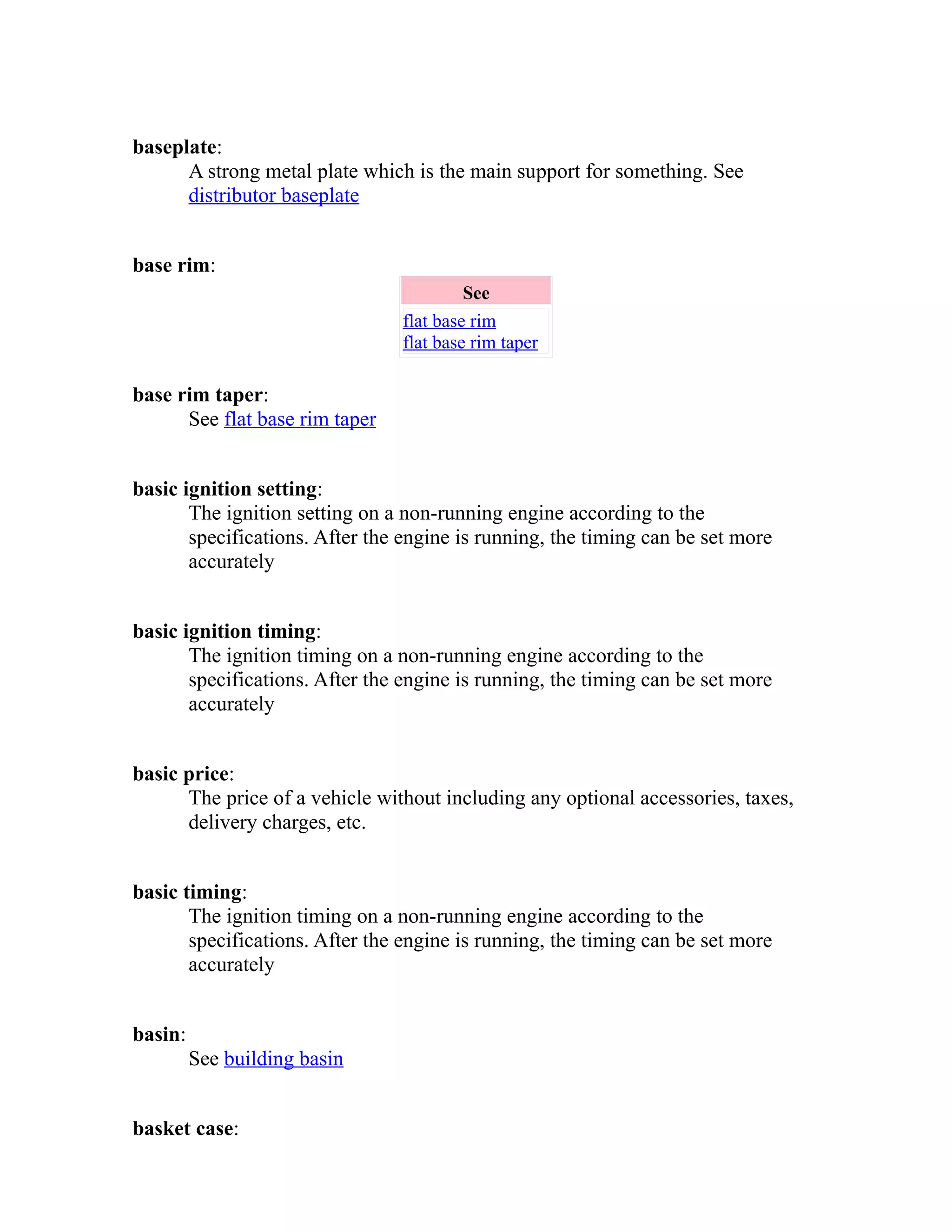 baseplate: 
A strong metal plate which is the main support for something. See 
distributor baseplate 
base rim: 
See 
flat base rim 
flat base rim taper 
base rim taper: 
See flat base rim taper 
basic ignition setting: 
The ignition setting on a non-running engine according to the 
specifications. After the engine is running, the timing can be set more 
accurately 
basic ignition timing: 
The ignition timing on a non-running engine according to the 
specifications. After the engine is running, the timing can be set more 
accurately 
basic price: 
The price of a vehicle without including any optional accessories, taxes, 
delivery charges, etc. 
basic timing: 
The ignition timing on a non-running engine according to the 
specifications. After the engine is running, the timing can be set more 
accurately 
basin: 
See building basin 
basket case: 
 