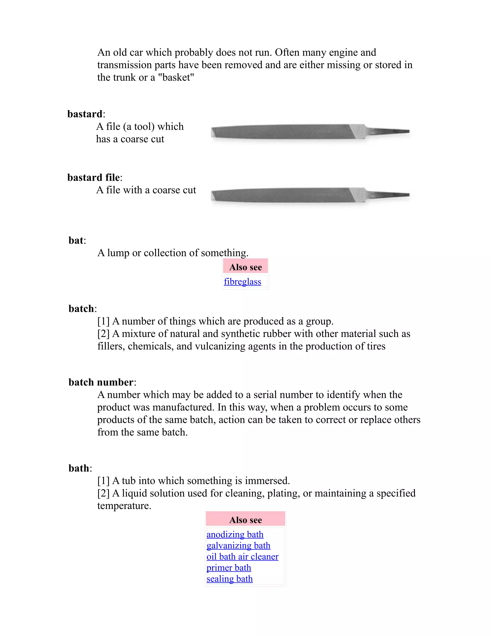 An old car which probably does not run. Often many engine and 
transmission parts have been removed and are either missing or stored in 
the trunk or a "basket" 
bastard: 
A file (a tool) which 
has a coarse cut 
bastard file: 
A file with a coarse cut 
bat: 
A lump or collection of something. 
Also see 
fibreglass 
batch: 
[1] A number of things which are produced as a group. 
[2] A mixture of natural and synthetic rubber with other material such as 
fillers, chemicals, and vulcanizing agents in the production of tires 
batch number: 
A number which may be added to a serial number to identify when the 
product was manufactured. In this way, when a problem occurs to some 
products of the same batch, action can be taken to correct or replace others 
from the same batch. 
bath: 
[1] A tub into which something is immersed. 
[2] A liquid solution used for cleaning, plating, or maintaining a specified 
temperature. 
Also see 
anodizing bath 
galvanizing bath 
oil bath air cleaner 
primer bath 
sealing bath 
 
