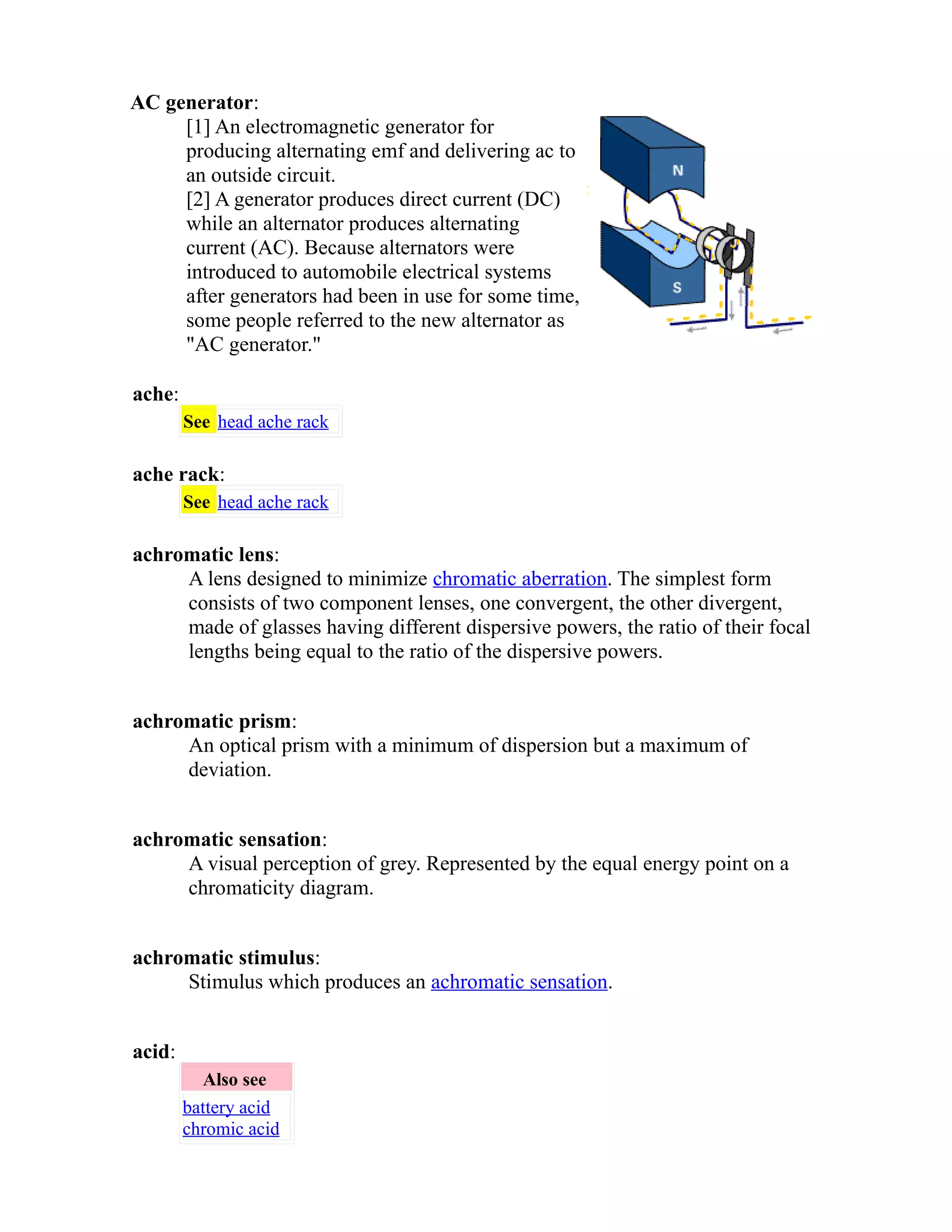 AC generator: 
[1] An electromagnetic generator for 
producing alternating emf and delivering ac to 
an outside circuit. 
[2] A generator produces direct current (DC) 
while an alternator produces alternating 
current (AC). Because alternators were 
introduced to automobile electrical systems 
after generators had been in use for some time, 
some people referred to the new alternator as 
"AC generator." 
ache: 
See head ache rack 
ache rack: 
See head ache rack 
achromatic lens: 
A lens designed to minimize chromatic aberration. The simplest form 
consists of two component lenses, one convergent, the other divergent, 
made of glasses having different dispersive powers, the ratio of their focal 
lengths being equal to the ratio of the dispersive powers. 
achromatic prism: 
An optical prism with a minimum of dispersion but a maximum of 
deviation. 
achromatic sensation: 
A visual perception of grey. Represented by the equal energy point on a 
chromaticity diagram. 
achromatic stimulus: 
Stimulus which produces an achromatic sensation. 
acid: 
Also see 
battery acid 
chromic acid 
 