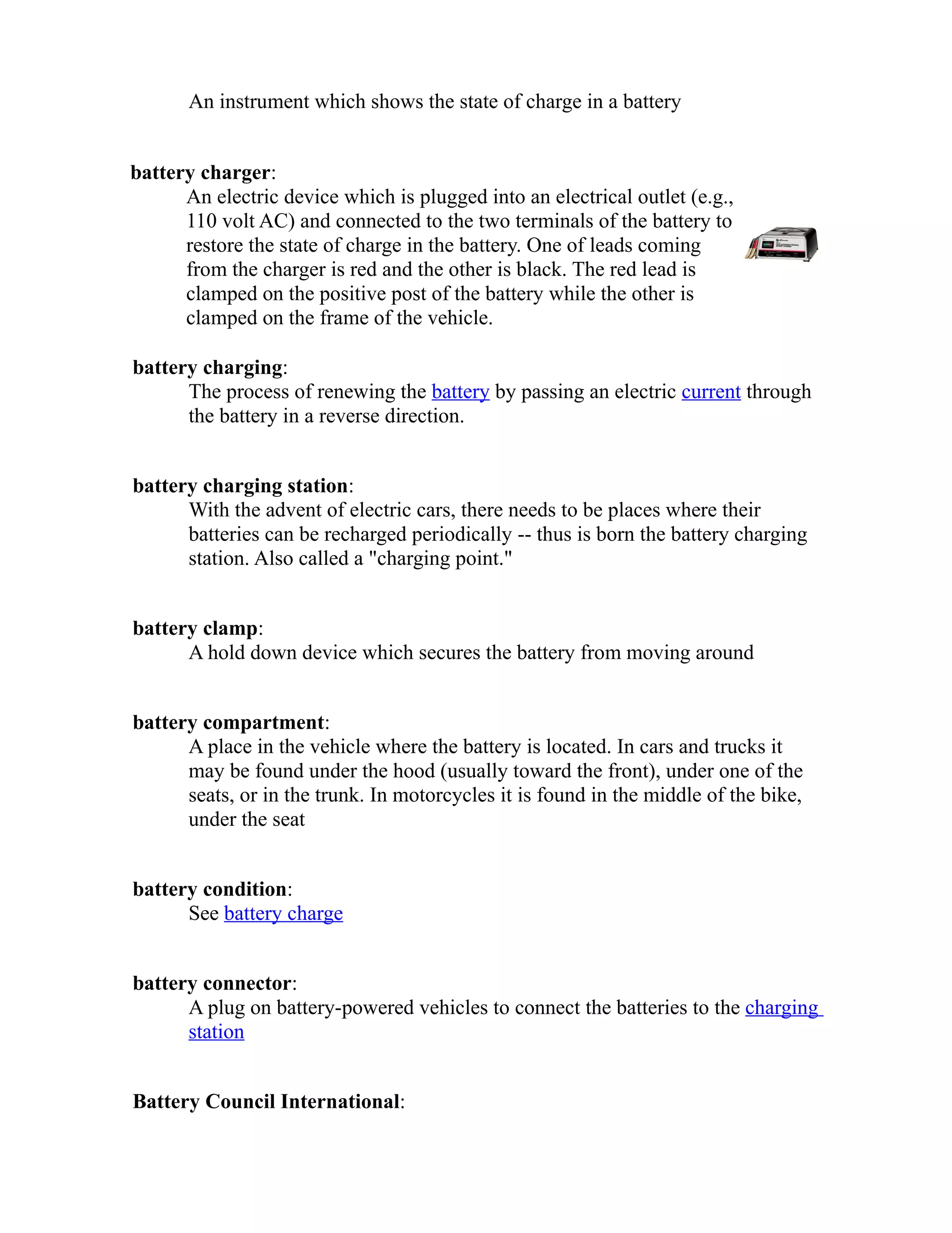 An instrument which shows the state of charge in a battery 
battery charger: 
An electric device which is plugged into an electrical outlet (e.g., 
110 volt AC) and connected to the two terminals of the battery to 
restore the state of charge in the battery. One of leads coming 
from the charger is red and the other is black. The red lead is 
clamped on the positive post of the battery while the other is 
clamped on the frame of the vehicle. 
battery charging: 
The process of renewing the battery by passing an electric current through 
the battery in a reverse direction. 
battery charging station: 
With the advent of electric cars, there needs to be places where their 
batteries can be recharged periodically -- thus is born the battery charging 
station. Also called a "charging point." 
battery clamp: 
A hold down device which secures the battery from moving around 
battery compartment: 
A place in the vehicle where the battery is located. In cars and trucks it 
may be found under the hood (usually toward the front), under one of the 
seats, or in the trunk. In motorcycles it is found in the middle of the bike, 
under the seat 
battery condition: 
See battery charge 
battery connector: 
A plug on battery-powered vehicles to connect the batteries to the charging 
station 
Battery Council International: 
 
