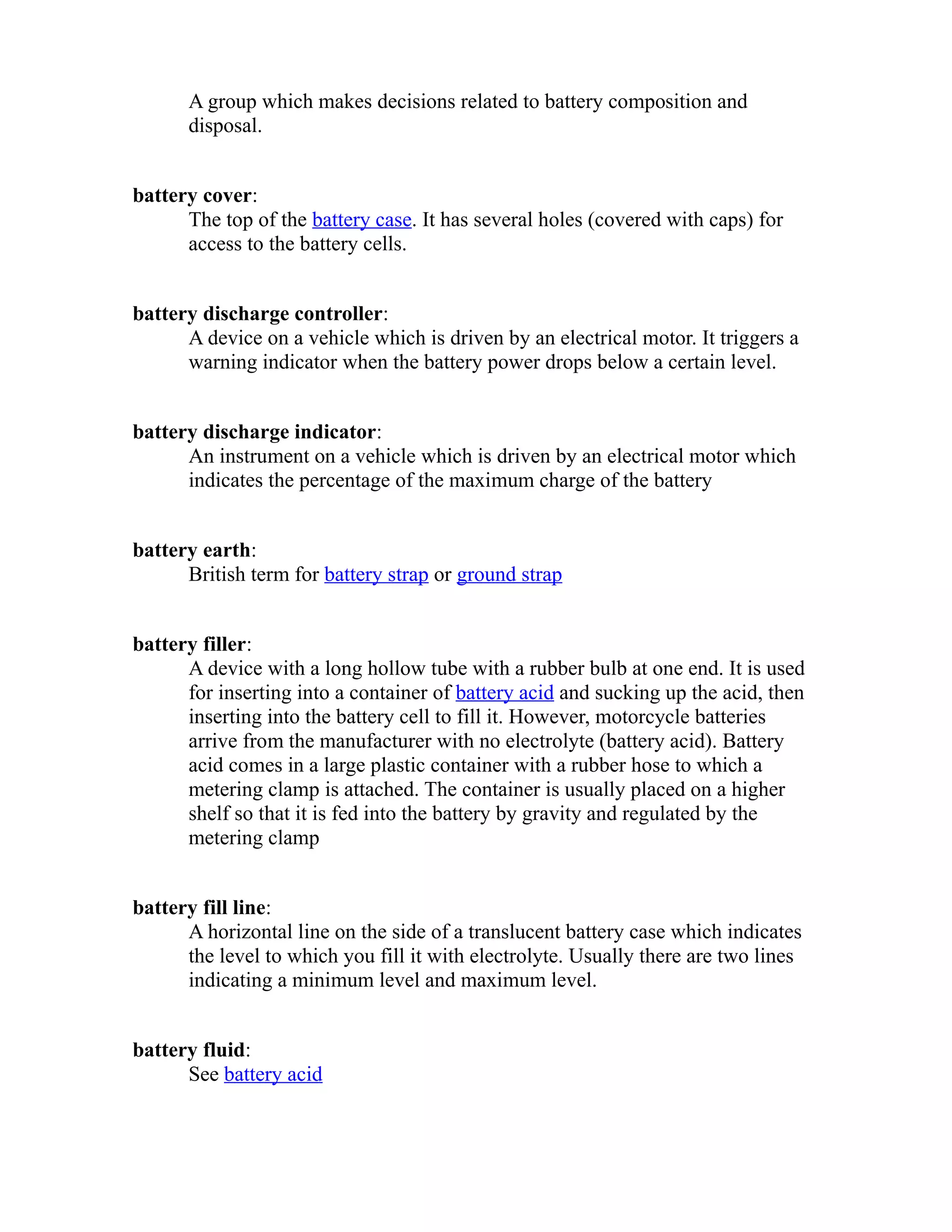 A group which makes decisions related to battery composition and 
disposal. 
battery cover: 
The top of the battery case. It has several holes (covered with caps) for 
access to the battery cells. 
battery discharge controller: 
A device on a vehicle which is driven by an electrical motor. It triggers a 
warning indicator when the battery power drops below a certain level. 
battery discharge indicator: 
An instrument on a vehicle which is driven by an electrical motor which 
indicates the percentage of the maximum charge of the battery 
battery earth: 
British term for battery strap or ground strap 
battery filler: 
A device with a long hollow tube with a rubber bulb at one end. It is used 
for inserting into a container of battery acid and sucking up the acid, then 
inserting into the battery cell to fill it. However, motorcycle batteries 
arrive from the manufacturer with no electrolyte (battery acid). Battery 
acid comes in a large plastic container with a rubber hose to which a 
metering clamp is attached. The container is usually placed on a higher 
shelf so that it is fed into the battery by gravity and regulated by the 
metering clamp 
battery fill line: 
A horizontal line on the side of a translucent battery case which indicates 
the level to which you fill it with electrolyte. Usually there are two lines 
indicating a minimum level and maximum level. 
battery fluid: 
See battery acid 
 