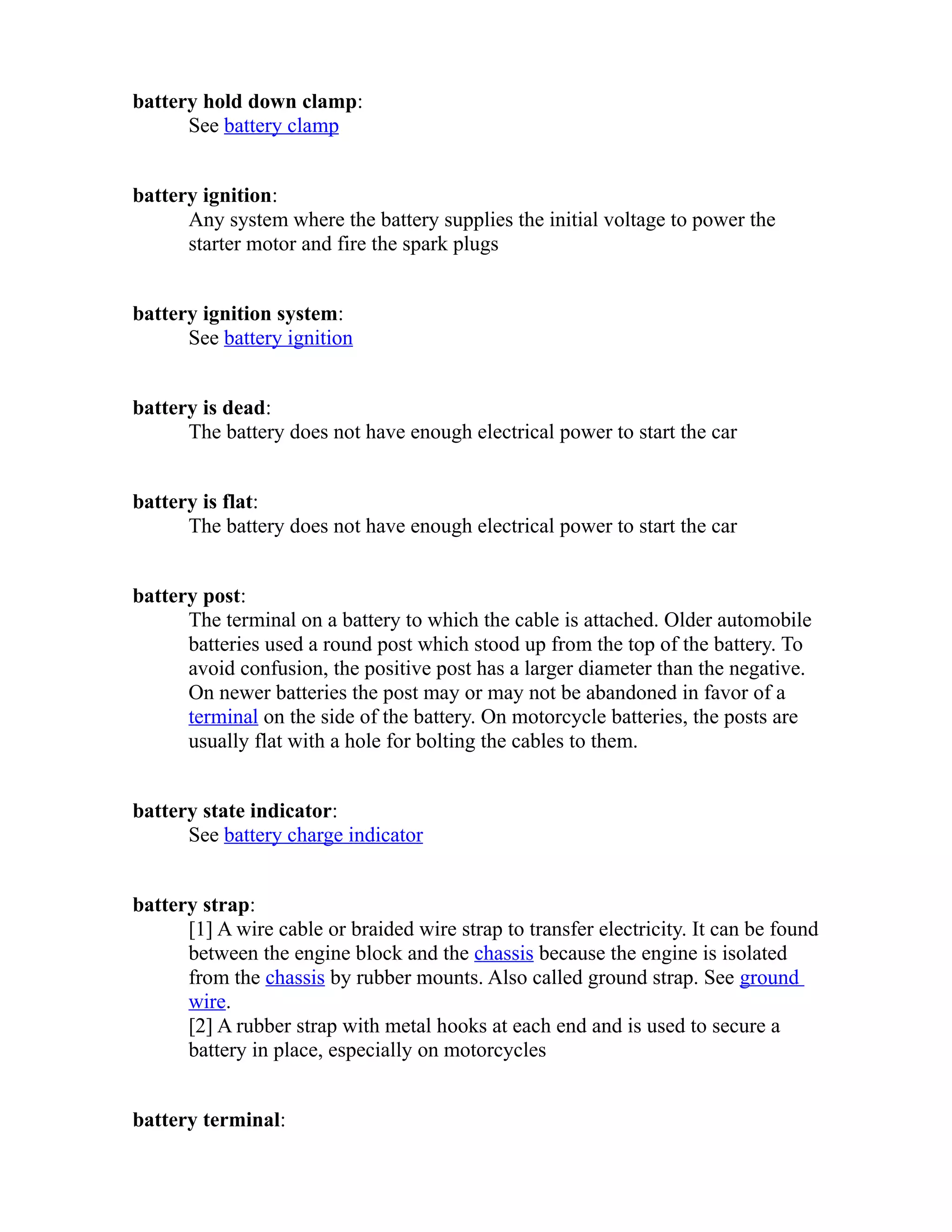 battery hold down clamp: 
See battery clamp 
battery ignition: 
Any system where the battery supplies the initial voltage to power the 
starter motor and fire the spark plugs 
battery ignition system: 
See battery ignition 
battery is dead: 
The battery does not have enough electrical power to start the car 
battery is flat: 
The battery does not have enough electrical power to start the car 
battery post: 
The terminal on a battery to which the cable is attached. Older automobile 
batteries used a round post which stood up from the top of the battery. To 
avoid confusion, the positive post has a larger diameter than the negative. 
On newer batteries the post may or may not be abandoned in favor of a 
terminal on the side of the battery. On motorcycle batteries, the posts are 
usually flat with a hole for bolting the cables to them. 
battery state indicator: 
See battery charge indicator 
battery strap: 
[1] A wire cable or braided wire strap to transfer electricity. It can be found 
between the engine block and the chassis because the engine is isolated 
from the chassis by rubber mounts. Also called ground strap. See ground 
wire. 
[2] A rubber strap with metal hooks at each end and is used to secure a 
battery in place, especially on motorcycles 
battery terminal: 
 