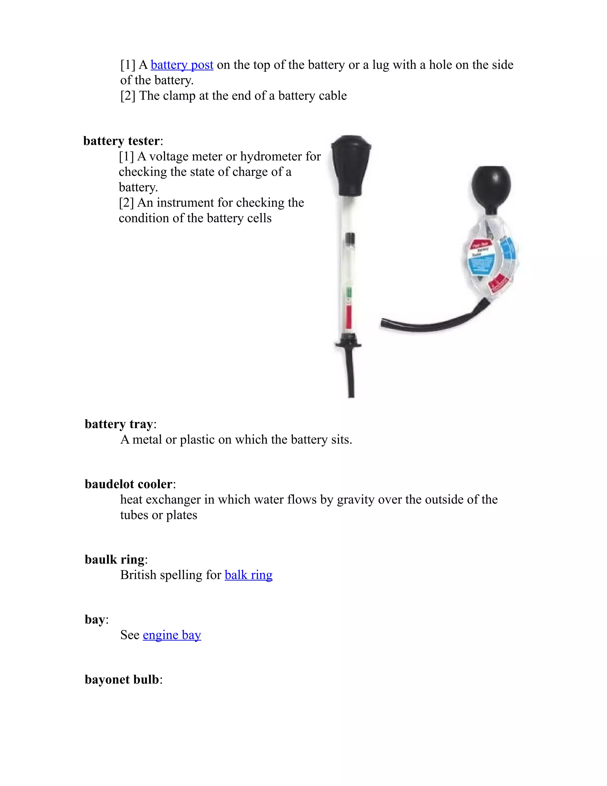 [1] A battery post on the top of the battery or a lug with a hole on the side 
of the battery. 
[2] The clamp at the end of a battery cable 
battery tester: 
[1] A voltage meter or hydrometer for 
checking the state of charge of a 
battery. 
[2] An instrument for checking the 
condition of the battery cells 
battery tray: 
A metal or plastic on which the battery sits. 
baudelot cooler: 
heat exchanger in which water flows by gravity over the outside of the 
tubes or plates 
baulk ring: 
British spelling for balk ring 
bay: 
See engine bay 
bayonet bulb: 
 