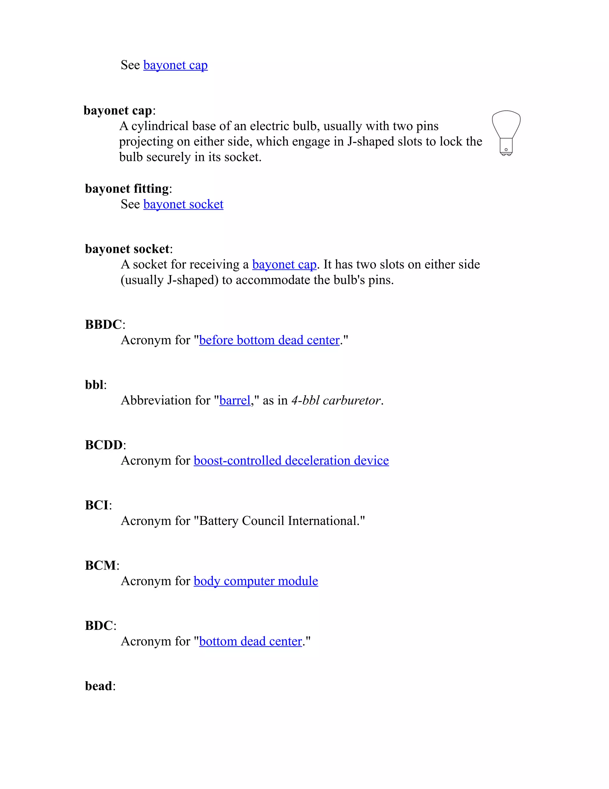See bayonet cap 
bayonet cap: 
A cylindrical base of an electric bulb, usually with two pins 
projecting on either side, which engage in J-shaped slots to lock the 
bulb securely in its socket. 
bayonet fitting: 
See bayonet socket 
bayonet socket: 
A socket for receiving a bayonet cap. It has two slots on either side 
(usually J-shaped) to accommodate the bulb's pins. 
BBDC: 
Acronym for "before bottom dead center." 
bbl: 
Abbreviation for "barrel," as in 4-bbl carburetor. 
BCDD: 
Acronym for boost-controlled deceleration device 
BCI: 
Acronym for "Battery Council International." 
BCM: 
Acronym for body computer module 
BDC: 
Acronym for "bottom dead center." 
bead: 
 