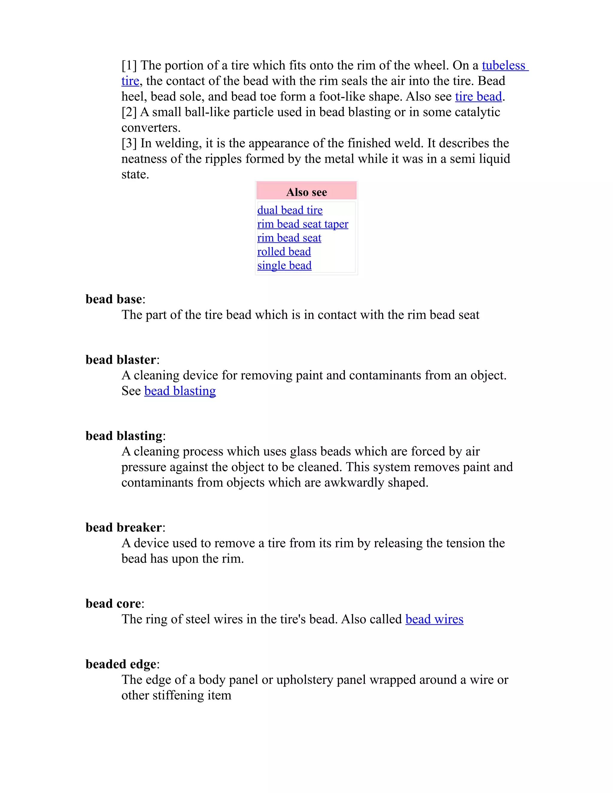 [1] The portion of a tire which fits onto the rim of the wheel. On a tubeless 
tire, the contact of the bead with the rim seals the air into the tire. Bead 
heel, bead sole, and bead toe form a foot-like shape. Also see tire bead. 
[2] A small ball-like particle used in bead blasting or in some catalytic 
converters. 
[3] In welding, it is the appearance of the finished weld. It describes the 
neatness of the ripples formed by the metal while it was in a semi liquid 
state. 
Also see 
dual bead tire 
rim bead seat taper 
rim bead seat 
rolled bead 
single bead 
bead base: 
The part of the tire bead which is in contact with the rim bead seat 
bead blaster: 
A cleaning device for removing paint and contaminants from an object. 
See bead blasting 
bead blasting: 
A cleaning process which uses glass beads which are forced by air 
pressure against the object to be cleaned. This system removes paint and 
contaminants from objects which are awkwardly shaped. 
bead breaker: 
A device used to remove a tire from its rim by releasing the tension the 
bead has upon the rim. 
bead core: 
The ring of steel wires in the tire's bead. Also called bead wires 
beaded edge: 
The edge of a body panel or upholstery panel wrapped around a wire or 
other stiffening item 
 