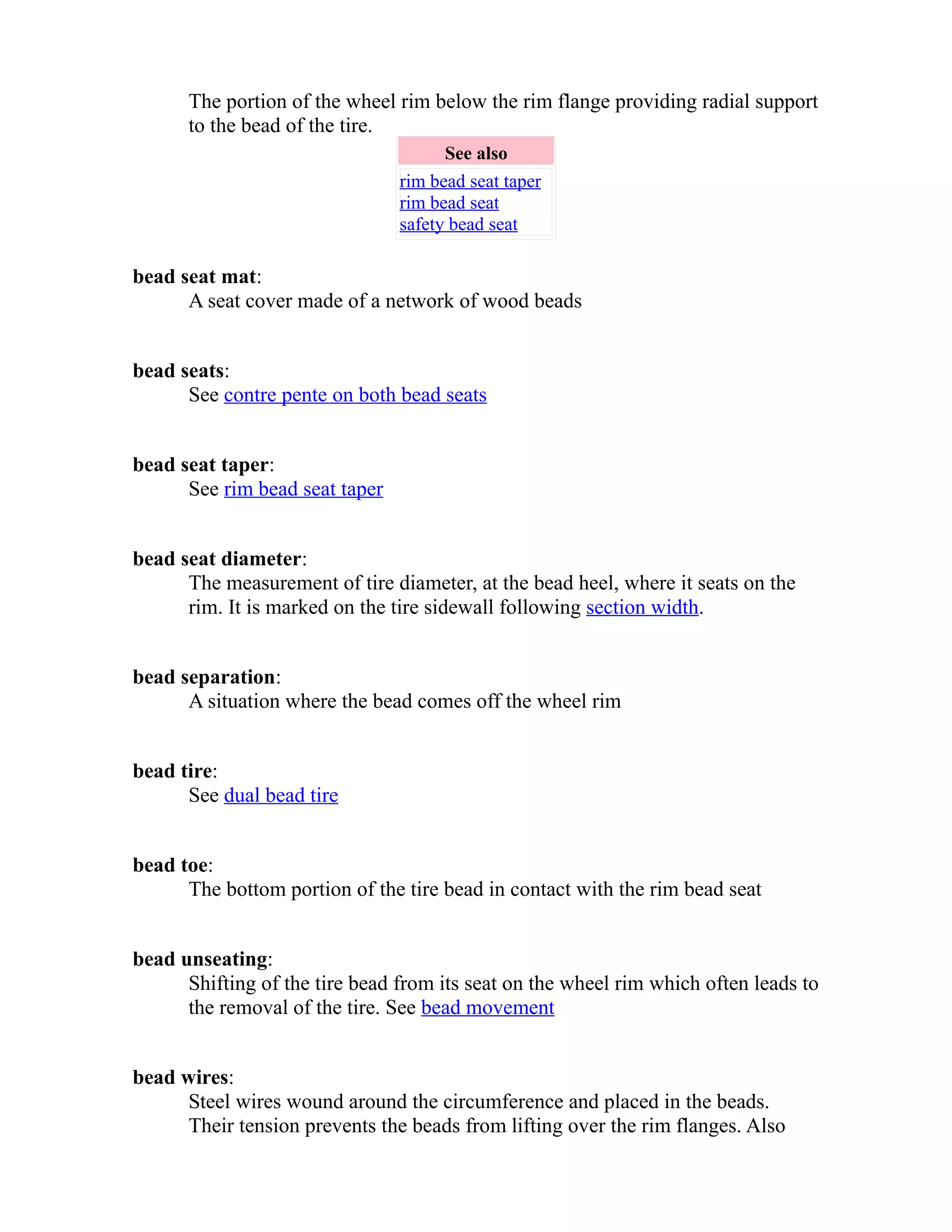 The portion of the wheel rim below the rim flange providing radial support 
to the bead of the tire. 
See also 
rim bead seat taper 
rim bead seat 
safety bead seat 
bead seat mat: 
A seat cover made of a network of wood beads 
bead seats: 
See contre pente on both bead seats 
bead seat taper: 
See rim bead seat taper 
bead seat diameter: 
The measurement of tire diameter, at the bead heel, where it seats on the 
rim. It is marked on the tire sidewall following section width. 
bead separation: 
A situation where the bead comes off the wheel rim 
bead tire: 
See dual bead tire 
bead toe: 
The bottom portion of the tire bead in contact with the rim bead seat 
bead unseating: 
Shifting of the tire bead from its seat on the wheel rim which often leads to 
the removal of the tire. See bead movement 
bead wires: 
Steel wires wound around the circumference and placed in the beads. 
Their tension prevents the beads from lifting over the rim flanges. Also 
 