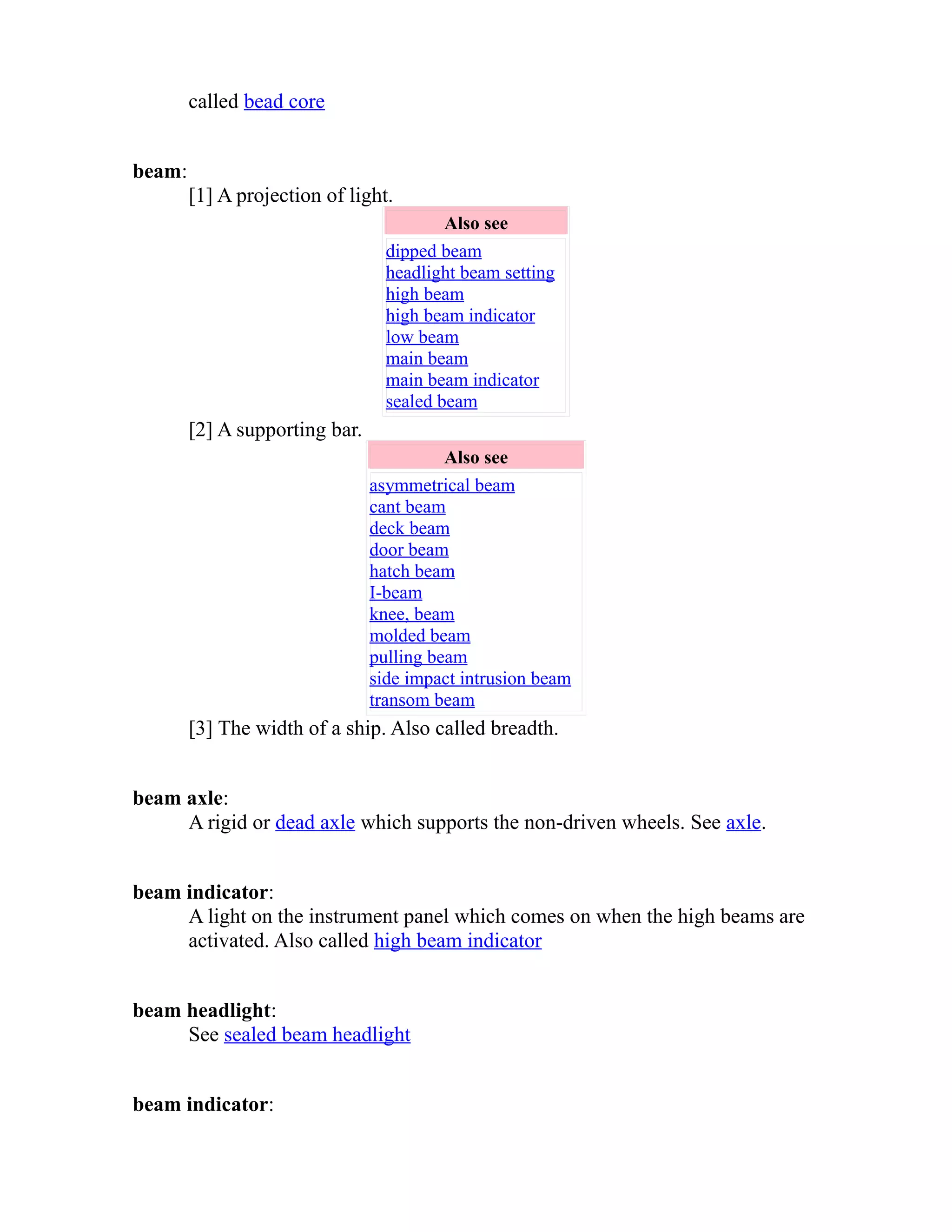 called bead core 
beam: 
[1] A projection of light. 
Also see 
dipped beam 
headlight beam setting 
high beam 
high beam indicator 
low beam 
main beam 
main beam indicator 
sealed beam 
[2] A supporting bar. 
Also see 
asymmetrical beam 
cant beam 
deck beam 
door beam 
hatch beam 
I-beam 
knee, beam 
molded beam 
pulling beam 
side impact intrusion beam 
transom beam 
[3] The width of a ship. Also called breadth. 
beam axle: 
A rigid or dead axle which supports the non-driven wheels. See axle. 
beam indicator: 
A light on the instrument panel which comes on when the high beams are 
activated. Also called high beam indicator 
beam headlight: 
See sealed beam headlight 
beam indicator: 
 