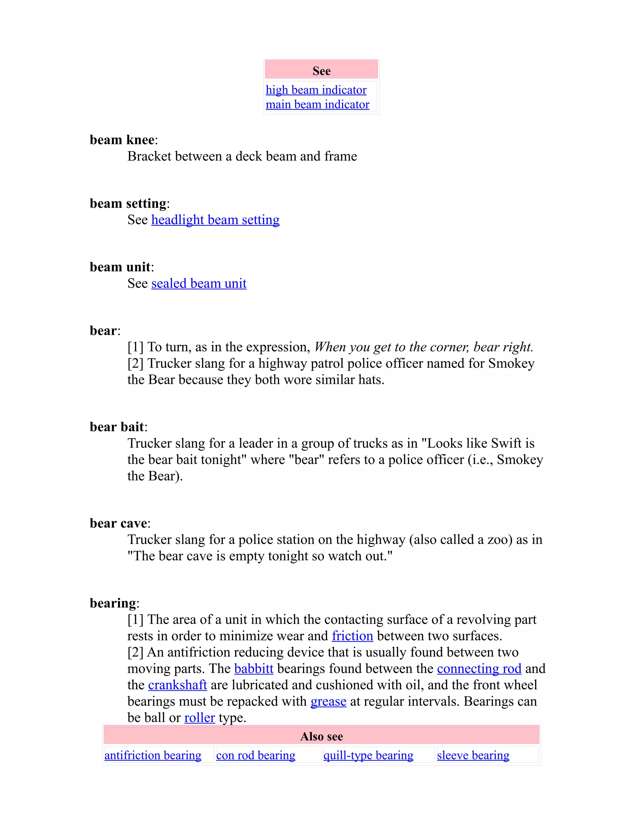 See 
high beam indicator 
main beam indicator 
beam knee: 
Bracket between a deck beam and frame 
beam setting: 
See headlight beam setting 
beam unit: 
See sealed beam unit 
bear: 
[1] To turn, as in the expression, When you get to the corner, bear right. 
[2] Trucker slang for a highway patrol police officer named for Smokey 
the Bear because they both wore similar hats. 
bear bait: 
Trucker slang for a leader in a group of trucks as in "Looks like Swift is 
the bear bait tonight" where "bear" refers to a police officer (i.e., Smokey 
the Bear). 
bear cave: 
Trucker slang for a police station on the highway (also called a zoo) as in 
"The bear cave is empty tonight so watch out." 
bearing: 
[1] The area of a unit in which the contacting surface of a revolving part 
rests in order to minimize wear and friction between two surfaces. 
[2] An antifriction reducing device that is usually found between two 
moving parts. The babbitt bearings found between the connecting rod and 
the crankshaft are lubricated and cushioned with oil, and the front wheel 
bearings must be repacked with grease at regular intervals. Bearings can 
be ball or roller type. 
Also see 
antifriction bearing con rod bearing quill-type bearing sleeve bearing 
 