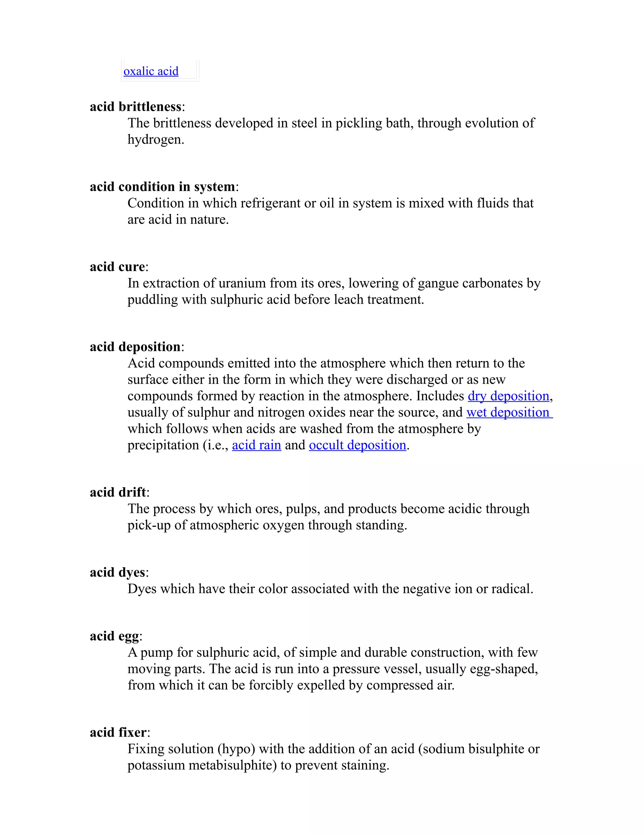 oxalic acid 
acid brittleness: 
The brittleness developed in steel in pickling bath, through evolution of 
hydrogen. 
acid condition in system: 
Condition in which refrigerant or oil in system is mixed with fluids that 
are acid in nature. 
acid cure: 
In extraction of uranium from its ores, lowering of gangue carbonates by 
puddling with sulphuric acid before leach treatment. 
acid deposition: 
Acid compounds emitted into the atmosphere which then return to the 
surface either in the form in which they were discharged or as new 
compounds formed by reaction in the atmosphere. Includes dry deposition, 
usually of sulphur and nitrogen oxides near the source, and wet deposition 
which follows when acids are washed from the atmosphere by 
precipitation (i.e., acid rain and occult deposition. 
acid drift: 
The process by which ores, pulps, and products become acidic through 
pick-up of atmospheric oxygen through standing. 
acid dyes: 
Dyes which have their color associated with the negative ion or radical. 
acid egg: 
A pump for sulphuric acid, of simple and durable construction, with few 
moving parts. The acid is run into a pressure vessel, usually egg-shaped, 
from which it can be forcibly expelled by compressed air. 
acid fixer: 
Fixing solution (hypo) with the addition of an acid (sodium bisulphite or 
potassium metabisulphite) to prevent staining. 
 