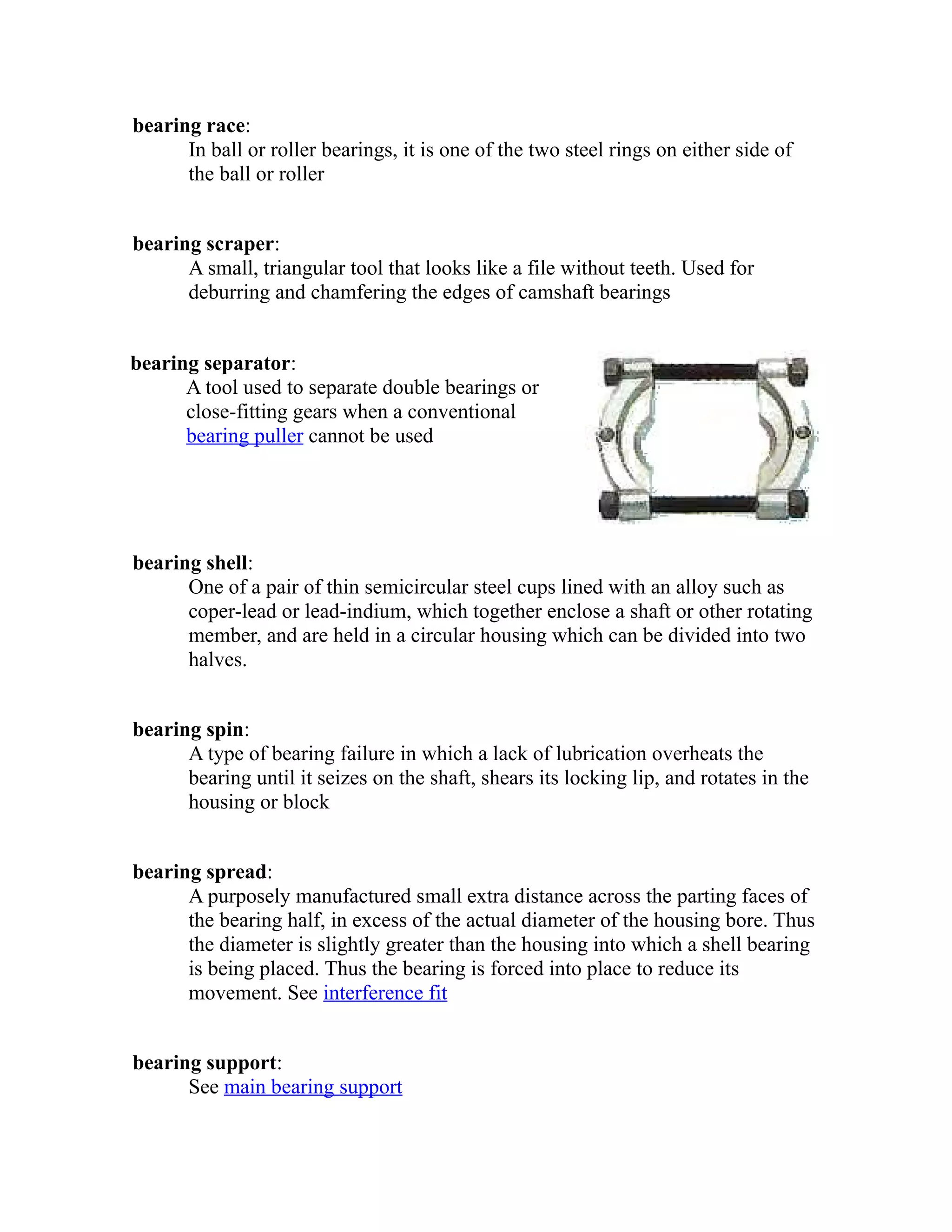 bearing race: 
In ball or roller bearings, it is one of the two steel rings on either side of 
the ball or roller 
bearing scraper: 
A small, triangular tool that looks like a file without teeth. Used for 
deburring and chamfering the edges of camshaft bearings 
bearing separator: 
A tool used to separate double bearings or 
close-fitting gears when a conventional 
bearing puller cannot be used 
bearing shell: 
One of a pair of thin semicircular steel cups lined with an alloy such as 
coper-lead or lead-indium, which together enclose a shaft or other rotating 
member, and are held in a circular housing which can be divided into two 
halves. 
bearing spin: 
A type of bearing failure in which a lack of lubrication overheats the 
bearing until it seizes on the shaft, shears its locking lip, and rotates in the 
housing or block 
bearing spread: 
A purposely manufactured small extra distance across the parting faces of 
the bearing half, in excess of the actual diameter of the housing bore. Thus 
the diameter is slightly greater than the housing into which a shell bearing 
is being placed. Thus the bearing is forced into place to reduce its 
movement. See interference fit 
bearing support: 
See main bearing support 
 