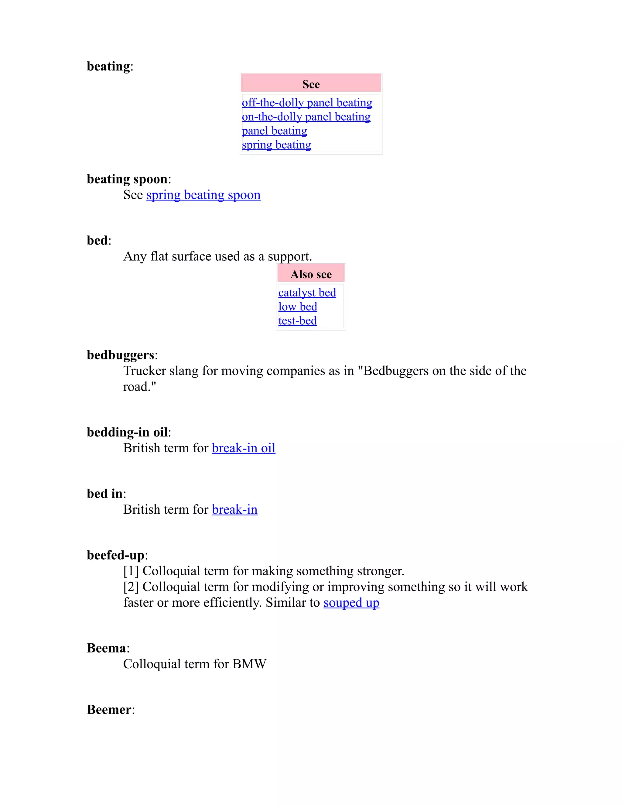 beating: 
See 
off-the-dolly panel beating 
on-the-dolly panel beating 
panel beating 
spring beating 
beating spoon: 
See spring beating spoon 
bed: 
Any flat surface used as a support. 
Also see 
catalyst bed 
low bed 
test-bed 
bedbuggers: 
Trucker slang for moving companies as in "Bedbuggers on the side of the 
road." 
bedding-in oil: 
British term for break-in oil 
bed in: 
British term for break-in 
beefed-up: 
[1] Colloquial term for making something stronger. 
[2] Colloquial term for modifying or improving something so it will work 
faster or more efficiently. Similar to souped up 
Beema: 
Colloquial term for BMW 
Beemer: 
 