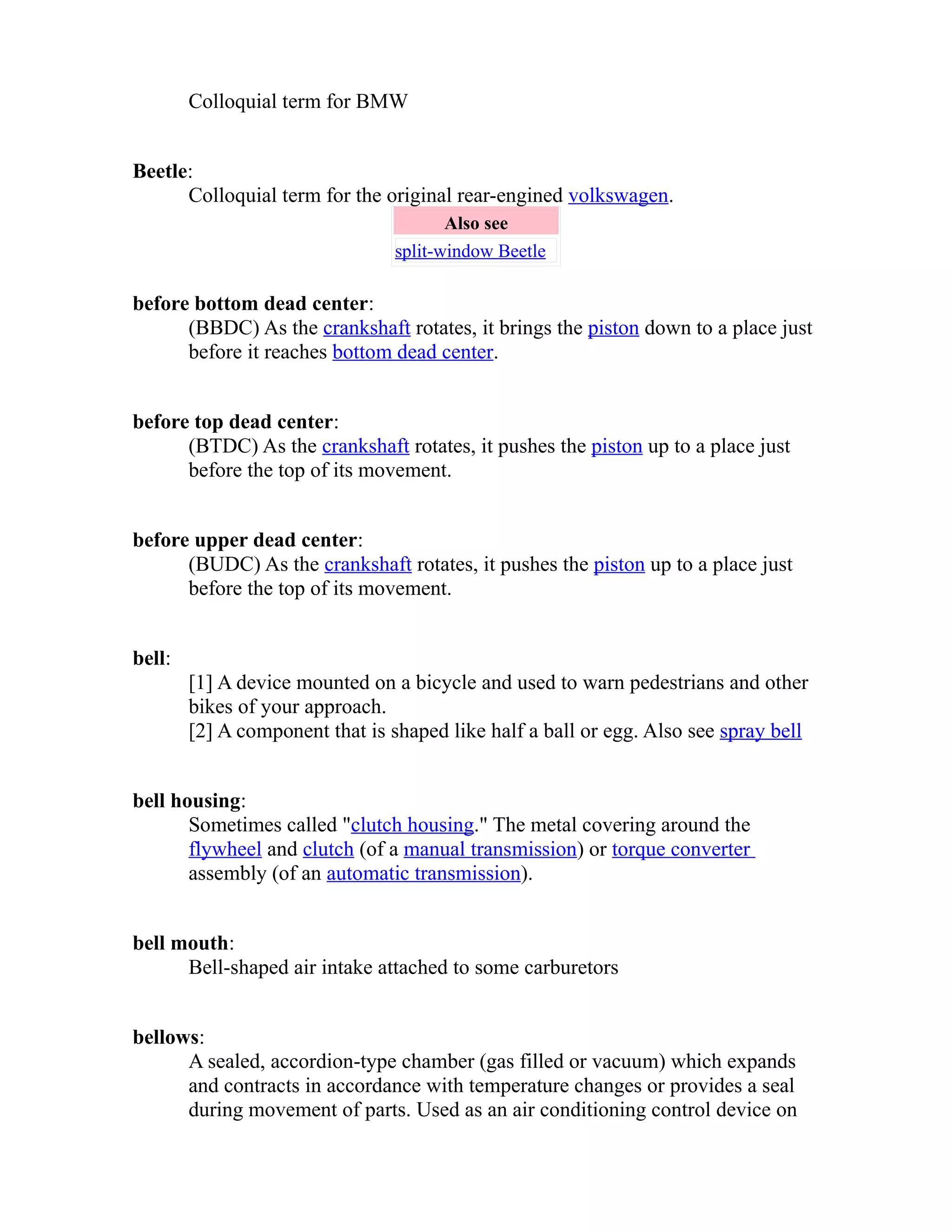 Colloquial term for BMW 
Beetle: 
Colloquial term for the original rear-engined volkswagen. 
Also see 
split-window Beetle 
before bottom dead center: 
(BBDC) As the crankshaft rotates, it brings the piston down to a place just 
before it reaches bottom dead center. 
before top dead center: 
(BTDC) As the crankshaft rotates, it pushes the piston up to a place just 
before the top of its movement. 
before upper dead center: 
(BUDC) As the crankshaft rotates, it pushes the piston up to a place just 
before the top of its movement. 
bell: 
[1] A device mounted on a bicycle and used to warn pedestrians and other 
bikes of your approach. 
[2] A component that is shaped like half a ball or egg. Also see spray bell 
bell housing: 
Sometimes called "clutch housing." The metal covering around the 
flywheel and clutch (of a manual transmission) or torque converter 
assembly (of an automatic transmission). 
bell mouth: 
Bell-shaped air intake attached to some carburetors 
bellows: 
A sealed, accordion-type chamber (gas filled or vacuum) which expands 
and contracts in accordance with temperature changes or provides a seal 
during movement of parts. Used as an air conditioning control device on 
 