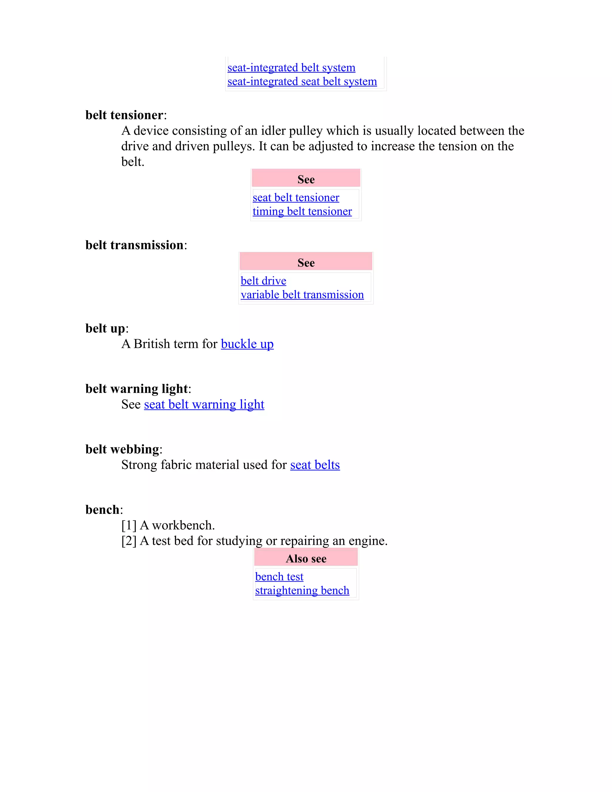 seat-integrated belt system 
seat-integrated seat belt system 
belt tensioner: 
A device consisting of an idler pulley which is usually located between the 
drive and driven pulleys. It can be adjusted to increase the tension on the 
belt. 
See 
seat belt tensioner 
timing belt tensioner 
belt transmission: 
See 
belt drive 
variable belt transmission 
belt up: 
A British term for buckle up 
belt warning light: 
See seat belt warning light 
belt webbing: 
Strong fabric material used for seat belts 
bench: 
[1] A workbench. 
[2] A test bed for studying or repairing an engine. 
Also see 
bench test 
straightening bench 
 