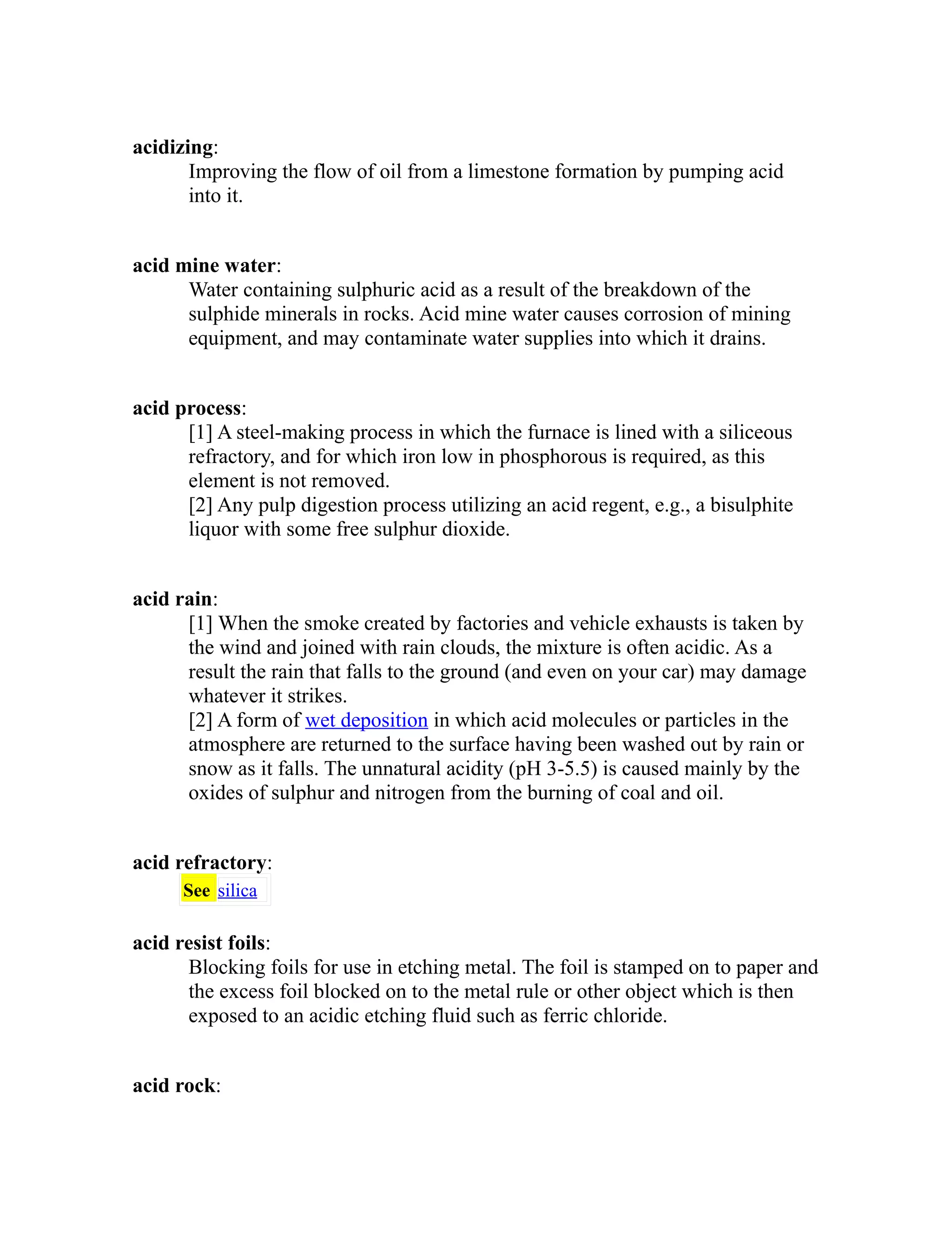acidizing: 
Improving the flow of oil from a limestone formation by pumping acid 
into it. 
acid mine water: 
Water containing sulphuric acid as a result of the breakdown of the 
sulphide minerals in rocks. Acid mine water causes corrosion of mining 
equipment, and may contaminate water supplies into which it drains. 
acid process: 
[1] A steel-making process in which the furnace is lined with a siliceous 
refractory, and for which iron low in phosphorous is required, as this 
element is not removed. 
[2] Any pulp digestion process utilizing an acid regent, e.g., a bisulphite 
liquor with some free sulphur dioxide. 
acid rain: 
[1] When the smoke created by factories and vehicle exhausts is taken by 
the wind and joined with rain clouds, the mixture is often acidic. As a 
result the rain that falls to the ground (and even on your car) may damage 
whatever it strikes. 
[2] A form of wet deposition in which acid molecules or particles in the 
atmosphere are returned to the surface having been washed out by rain or 
snow as it falls. The unnatural acidity (pH 3-5.5) is caused mainly by the 
oxides of sulphur and nitrogen from the burning of coal and oil. 
acid refractory: 
See silica 
acid resist foils: 
Blocking foils for use in etching metal. The foil is stamped on to paper and 
the excess foil blocked on to the metal rule or other object which is then 
exposed to an acidic etching fluid such as ferric chloride. 
acid rock: 
 