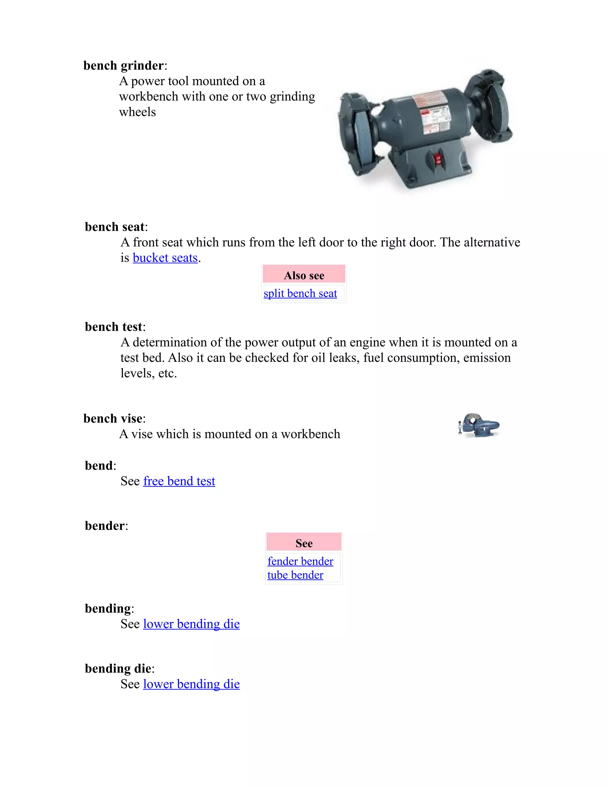 bench grinder: 
A power tool mounted on a 
workbench with one or two grinding 
wheels 
bench seat: 
A front seat which runs from the left door to the right door. The alternative 
is bucket seats. 
Also see 
split bench seat 
bench test: 
A determination of the power output of an engine when it is mounted on a 
test bed. Also it can be checked for oil leaks, fuel consumption, emission 
levels, etc. 
bench vise: 
A vise which is mounted on a workbench 
bend: 
See free bend test 
bender: 
See 
fender bender 
tube bender 
bending: 
See lower bending die 
bending die: 
See lower bending die 
 