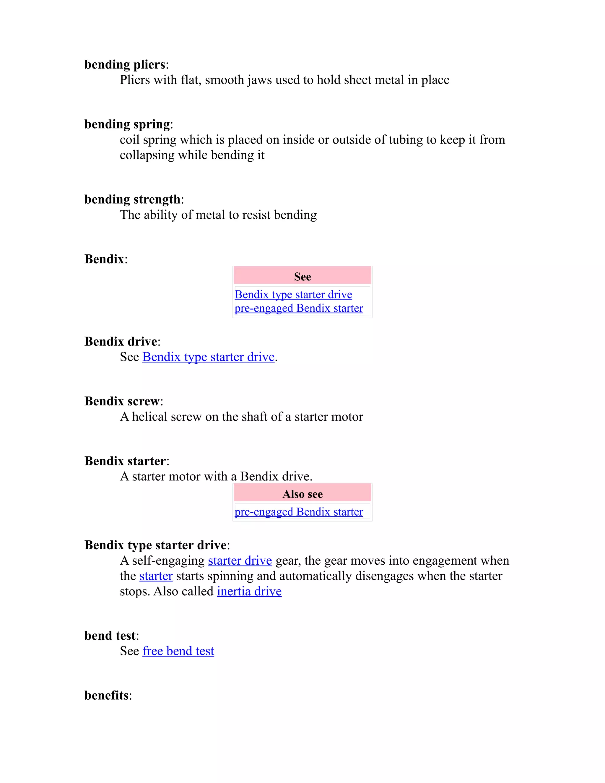bending pliers: 
Pliers with flat, smooth jaws used to hold sheet metal in place 
bending spring: 
coil spring which is placed on inside or outside of tubing to keep it from 
collapsing while bending it 
bending strength: 
The ability of metal to resist bending 
Bendix: 
See 
Bendix type starter drive 
pre-engaged Bendix starter 
Bendix drive: 
See Bendix type starter drive. 
Bendix screw: 
A helical screw on the shaft of a starter motor 
Bendix starter: 
A starter motor with a Bendix drive. 
Also see 
pre-engaged Bendix starter 
Bendix type starter drive: 
A self-engaging starter drive gear, the gear moves into engagement when 
the starter starts spinning and automatically disengages when the starter 
stops. Also called inertia drive 
bend test: 
See free bend test 
benefits: 
 