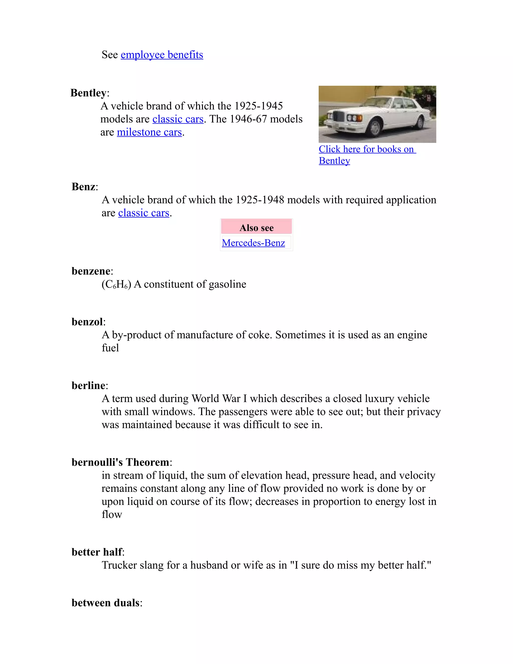 See employee benefits 
Bentley: 
A vehicle brand of which the 1925-1945 
models are classic cars. The 1946-67 models 
are milestone cars. 
Click here for books on 
Bentley 
Benz: 
A vehicle brand of which the 1925-1948 models with required application 
are classic cars. 
Also see 
Mercedes-Benz 
benzene: 
(C6H6) A constituent of gasoline 
benzol: 
A by-product of manufacture of coke. Sometimes it is used as an engine 
fuel 
berline: 
A term used during World War I which describes a closed luxury vehicle 
with small windows. The passengers were able to see out; but their privacy 
was maintained because it was difficult to see in. 
bernoulli's Theorem: 
in stream of liquid, the sum of elevation head, pressure head, and velocity 
remains constant along any line of flow provided no work is done by or 
upon liquid on course of its flow; decreases in proportion to energy lost in 
flow 
better half: 
Trucker slang for a husband or wife as in "I sure do miss my better half." 
between duals: 
 