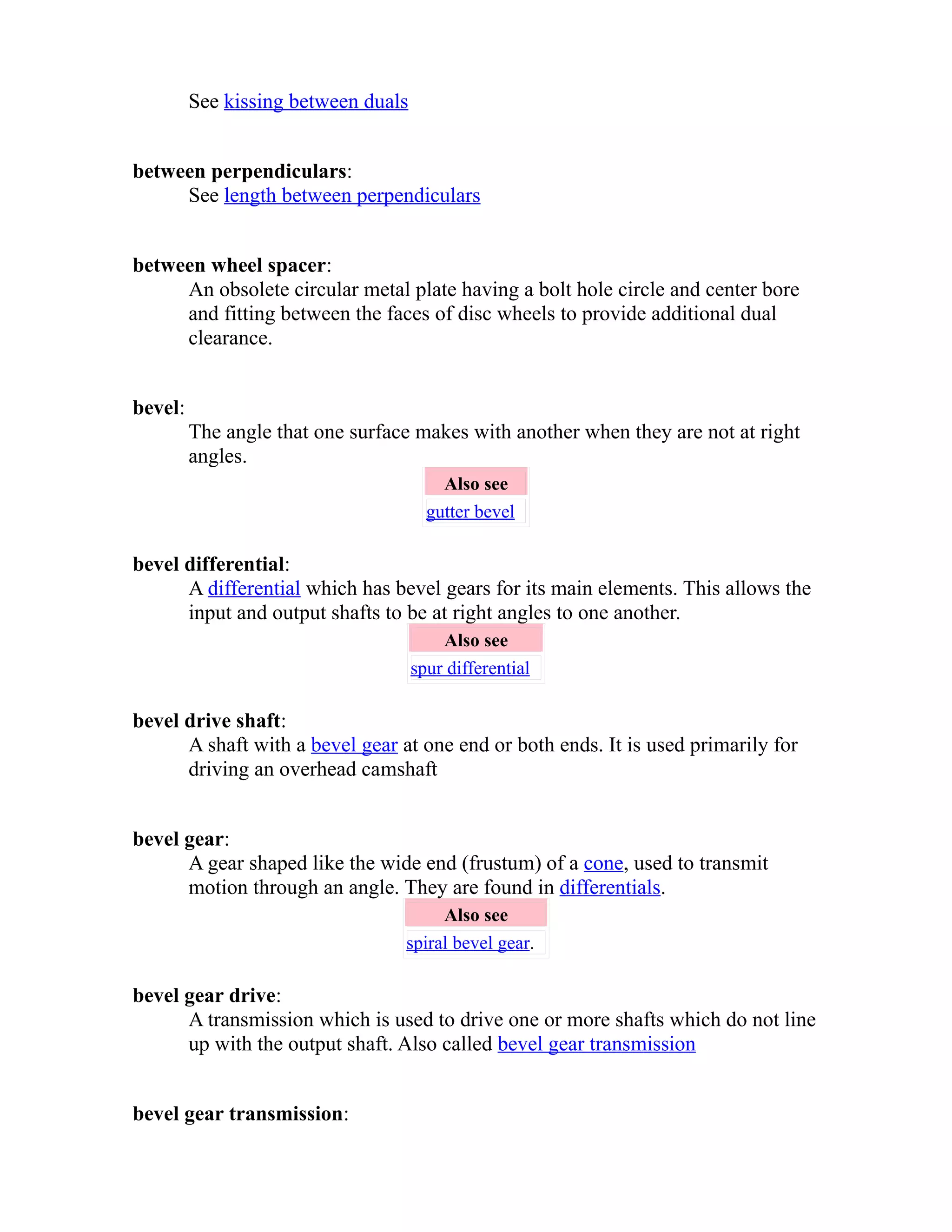 See kissing between duals 
between perpendiculars: 
See length between perpendiculars 
between wheel spacer: 
An obsolete circular metal plate having a bolt hole circle and center bore 
and fitting between the faces of disc wheels to provide additional dual 
clearance. 
bevel: 
The angle that one surface makes with another when they are not at right 
angles. 
Also see 
gutter bevel 
bevel differential: 
A differential which has bevel gears for its main elements. This allows the 
input and output shafts to be at right angles to one another. 
Also see 
spur differential 
bevel drive shaft: 
A shaft with a bevel gear at one end or both ends. It is used primarily for 
driving an overhead camshaft 
bevel gear: 
A gear shaped like the wide end (frustum) of a cone, used to transmit 
motion through an angle. They are found in differentials. 
Also see 
spiral bevel gear. 
bevel gear drive: 
A transmission which is used to drive one or more shafts which do not line 
up with the output shaft. Also called bevel gear transmission 
bevel gear transmission: 
 