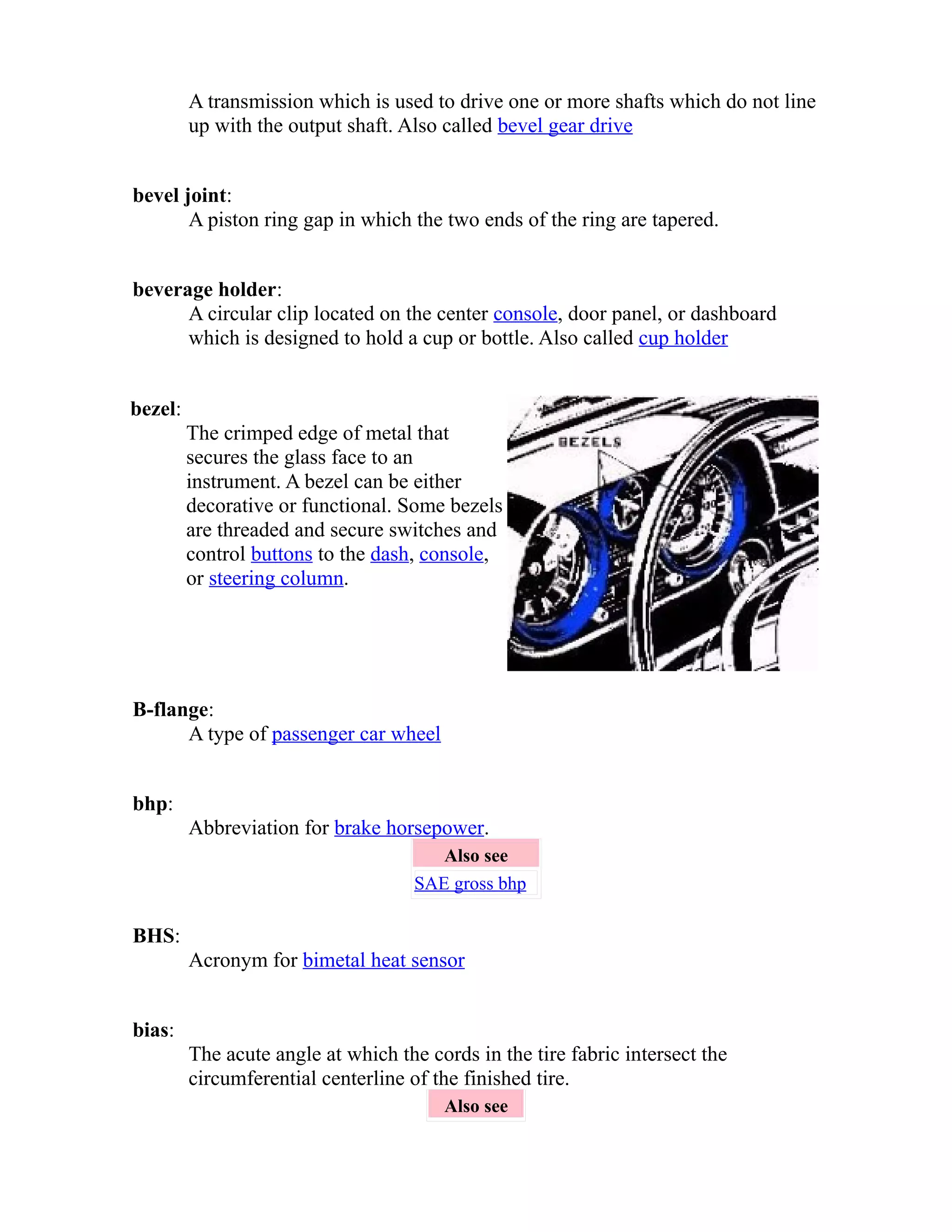 A transmission which is used to drive one or more shafts which do not line 
up with the output shaft. Also called bevel gear drive 
bevel joint: 
A piston ring gap in which the two ends of the ring are tapered. 
beverage holder: 
A circular clip located on the center console, door panel, or dashboard 
which is designed to hold a cup or bottle. Also called cup holder 
bezel: 
The crimped edge of metal that 
secures the glass face to an 
instrument. A bezel can be either 
decorative or functional. Some bezels 
are threaded and secure switches and 
control buttons to the dash, console, 
or steering column. 
B-flange: 
A type of passenger car wheel 
bhp: 
Abbreviation for brake horsepower. 
Also see 
SAE gross bhp 
BHS: 
Acronym for bimetal heat sensor 
bias: 
The acute angle at which the cords in the tire fabric intersect the 
circumferential centerline of the finished tire. 
Also see 
 