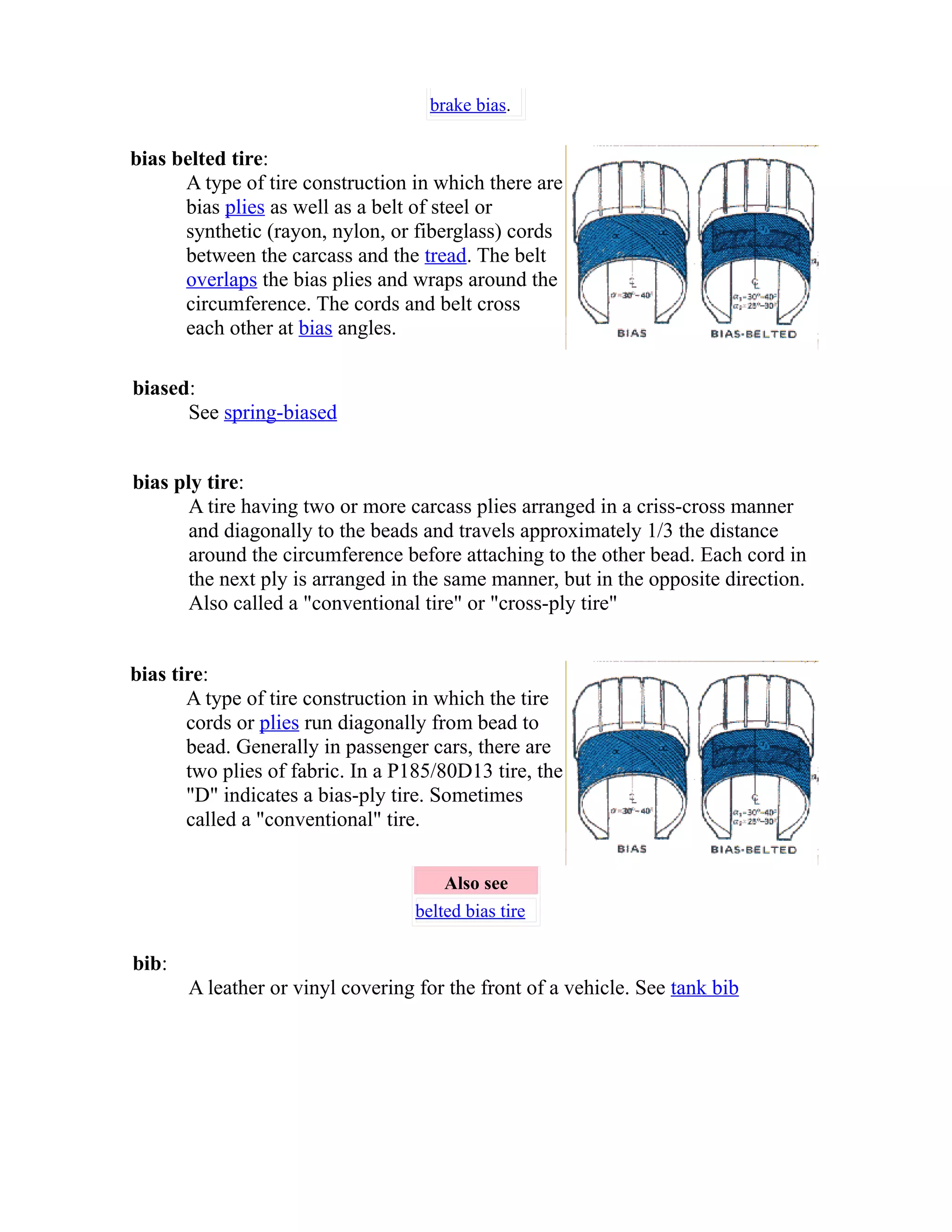 brake bias. 
bias belted tire: 
A type of tire construction in which there are 
bias plies as well as a belt of steel or 
synthetic (rayon, nylon, or fiberglass) cords 
between the carcass and the tread. The belt 
overlaps the bias plies and wraps around the 
circumference. The cords and belt cross 
each other at bias angles. 
biased: 
See spring-biased 
bias ply tire: 
A tire having two or more carcass plies arranged in a criss-cross manner 
and diagonally to the beads and travels approximately 1/3 the distance 
around the circumference before attaching to the other bead. Each cord in 
the next ply is arranged in the same manner, but in the opposite direction. 
Also called a "conventional tire" or "cross-ply tire" 
bias tire: 
A type of tire construction in which the tire 
cords or plies run diagonally from bead to 
bead. Generally in passenger cars, there are 
two plies of fabric. In a P185/80D13 tire, the 
"D" indicates a bias-ply tire. Sometimes 
called a "conventional" tire. 
Also see 
belted bias tire 
bib: 
A leather or vinyl covering for the front of a vehicle. See tank bib 
 
