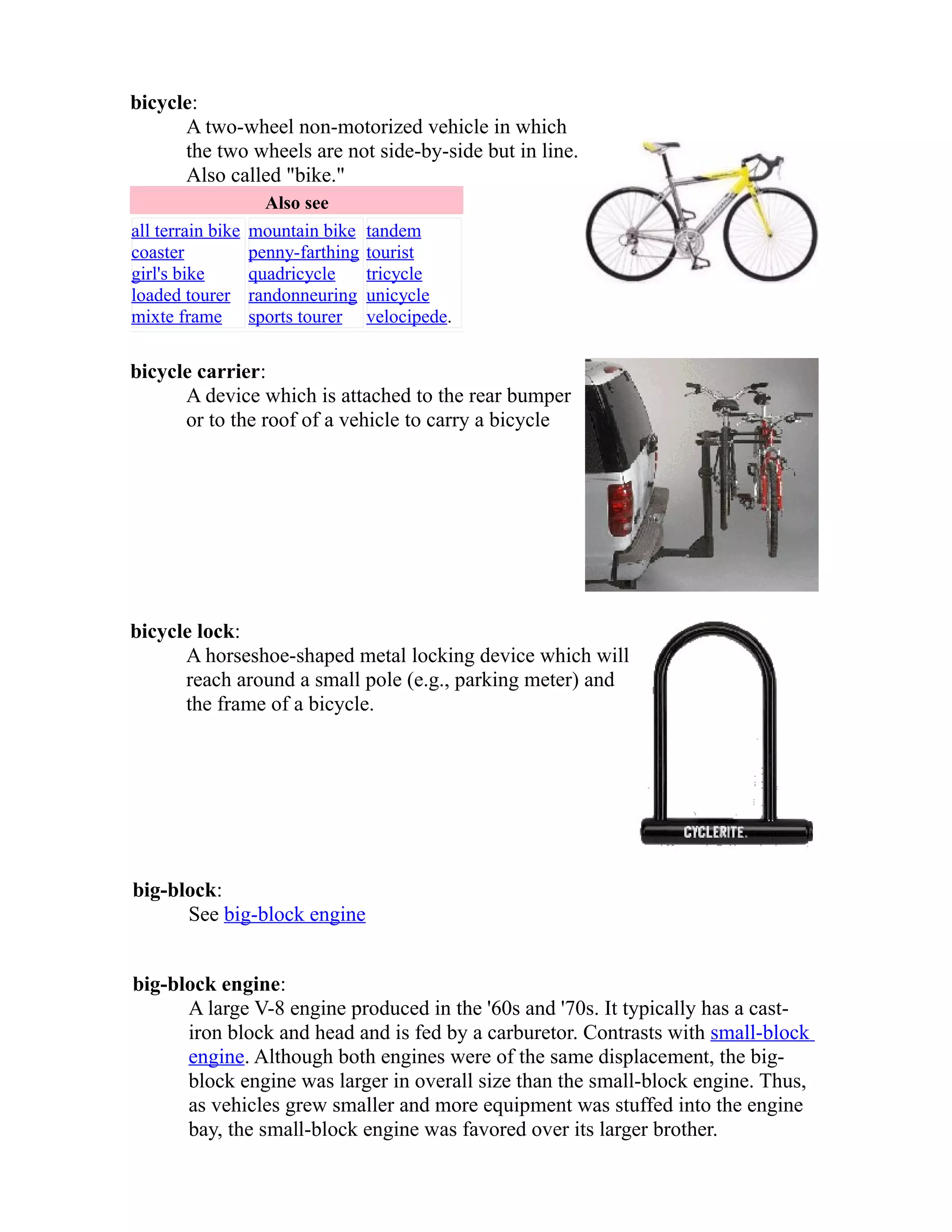 bicycle: 
A two-wheel non-motorized vehicle in which 
the two wheels are not side-by-side but in line. 
Also called "bike." 
Also see 
all terrain bike 
coaster 
girl's bike 
loaded tourer 
mixte frame 
mountain bike 
penny-farthing 
quadricycle 
randonneuring 
sports tourer 
tandem 
tourist 
tricycle 
unicycle 
velocipede. 
bicycle carrier: 
A device which is attached to the rear bumper 
or to the roof of a vehicle to carry a bicycle 
bicycle lock: 
A horseshoe-shaped metal locking device which will 
reach around a small pole (e.g., parking meter) and 
the frame of a bicycle. 
big-block: 
See big-block engine 
big-block engine: 
A large V-8 engine produced in the '60s and '70s. It typically has a cast-iron 
block and head and is fed by a carburetor. Contrasts with small-block 
engine. Although both engines were of the same displacement, the big-block 
engine was larger in overall size than the small-block engine. Thus, 
as vehicles grew smaller and more equipment was stuffed into the engine 
bay, the small-block engine was favored over its larger brother. 
 
