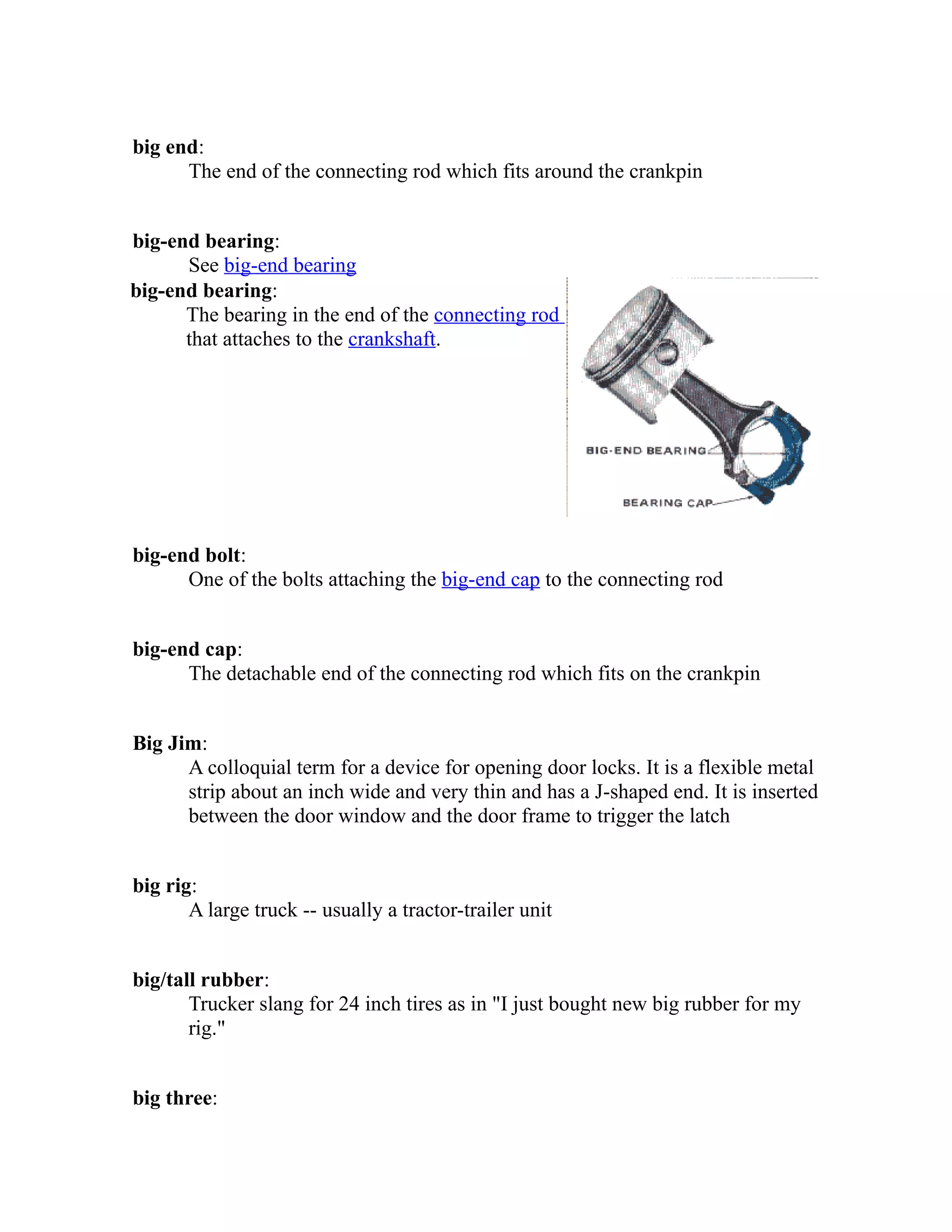 big end: 
The end of the connecting rod which fits around the crankpin 
big-end bearing: 
See big-end bearing 
big-end bearing: 
The bearing in the end of the connecting rod 
that attaches to the crankshaft. 
big-end bolt: 
One of the bolts attaching the big-end cap to the connecting rod 
big-end cap: 
The detachable end of the connecting rod which fits on the crankpin 
Big Jim: 
A colloquial term for a device for opening door locks. It is a flexible metal 
strip about an inch wide and very thin and has a J-shaped end. It is inserted 
between the door window and the door frame to trigger the latch 
big rig: 
A large truck -- usually a tractor-trailer unit 
big/tall rubber: 
Trucker slang for 24 inch tires as in "I just bought new big rubber for my 
rig." 
big three: 
 