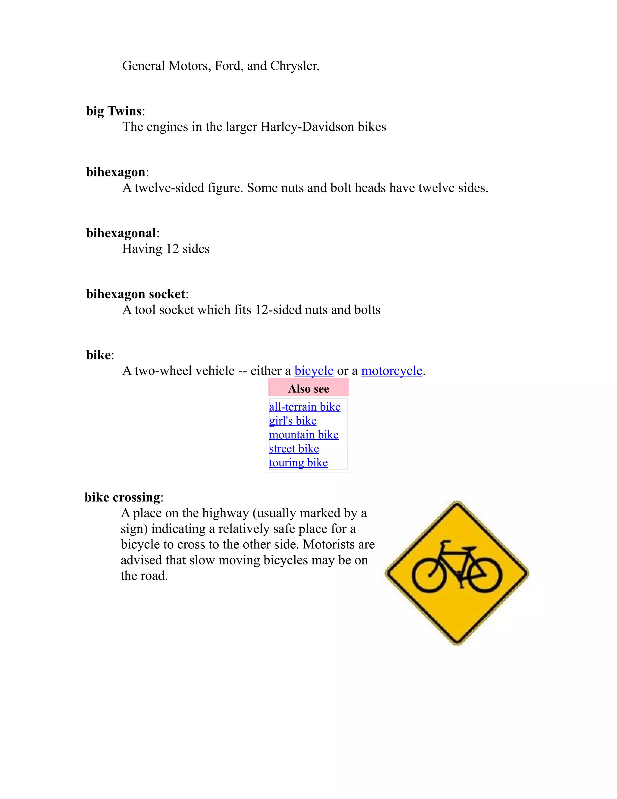 General Motors, Ford, and Chrysler. 
big Twins: 
The engines in the larger Harley-Davidson bikes 
bihexagon: 
A twelve-sided figure. Some nuts and bolt heads have twelve sides. 
bihexagonal: 
Having 12 sides 
bihexagon socket: 
A tool socket which fits 12-sided nuts and bolts 
bike: 
A two-wheel vehicle -- either a bicycle or a motorcycle. 
Also see 
all-terrain bike 
girl's bike 
mountain bike 
street bike 
touring bike 
bike crossing: 
A place on the highway (usually marked by a 
sign) indicating a relatively safe place for a 
bicycle to cross to the other side. Motorists are 
advised that slow moving bicycles may be on 
the road. 
 