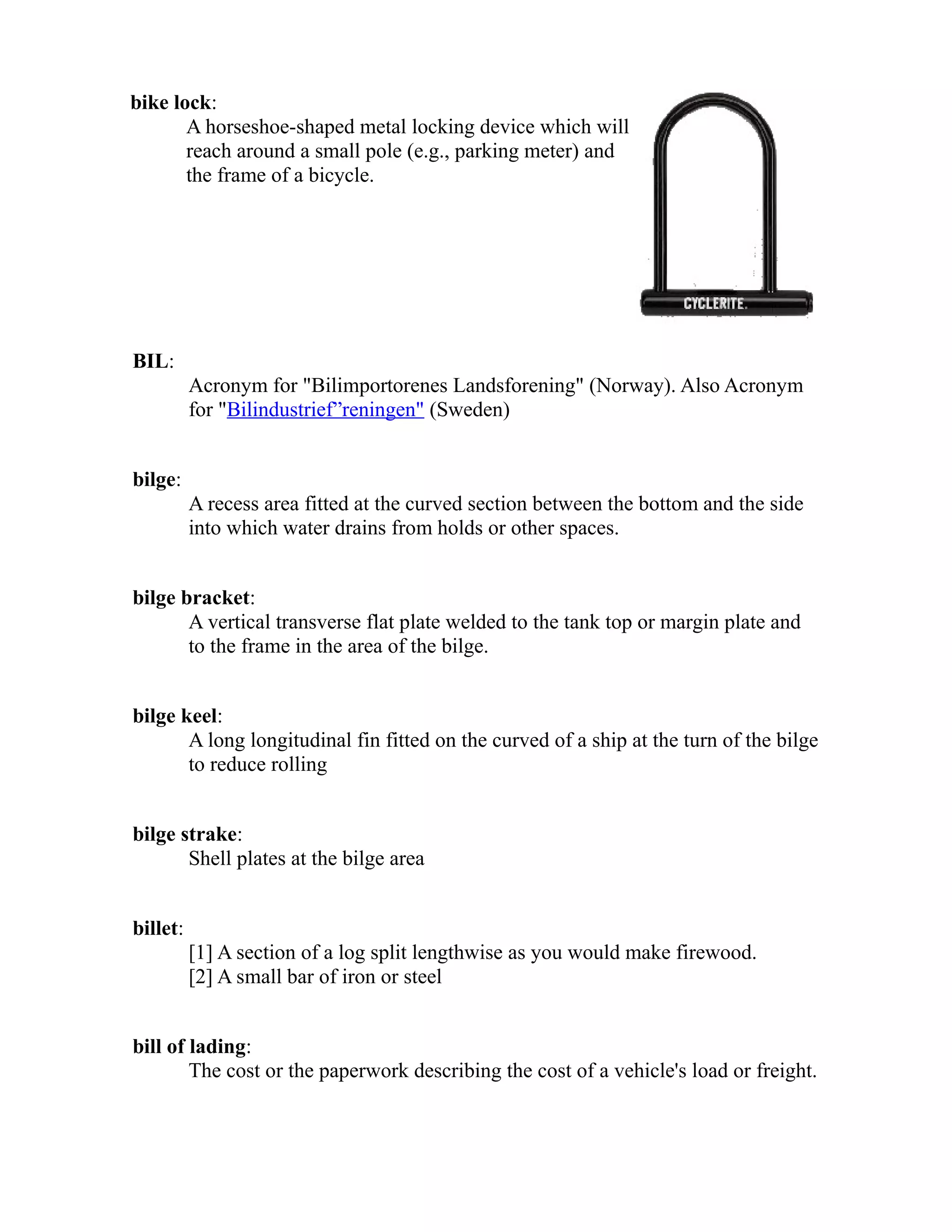 bike lock: 
A horseshoe-shaped metal locking device which will 
reach around a small pole (e.g., parking meter) and 
the frame of a bicycle. 
BIL: 
Acronym for "Bilimportorenes Landsforening" (Norway). Also Acronym 
for "Bilindustrief”reningen" (Sweden) 
bilge: 
A recess area fitted at the curved section between the bottom and the side 
into which water drains from holds or other spaces. 
bilge bracket: 
A vertical transverse flat plate welded to the tank top or margin plate and 
to the frame in the area of the bilge. 
bilge keel: 
A long longitudinal fin fitted on the curved of a ship at the turn of the bilge 
to reduce rolling 
bilge strake: 
Shell plates at the bilge area 
billet: 
[1] A section of a log split lengthwise as you would make firewood. 
[2] A small bar of iron or steel 
bill of lading: 
The cost or the paperwork describing the cost of a vehicle's load or freight. 
 