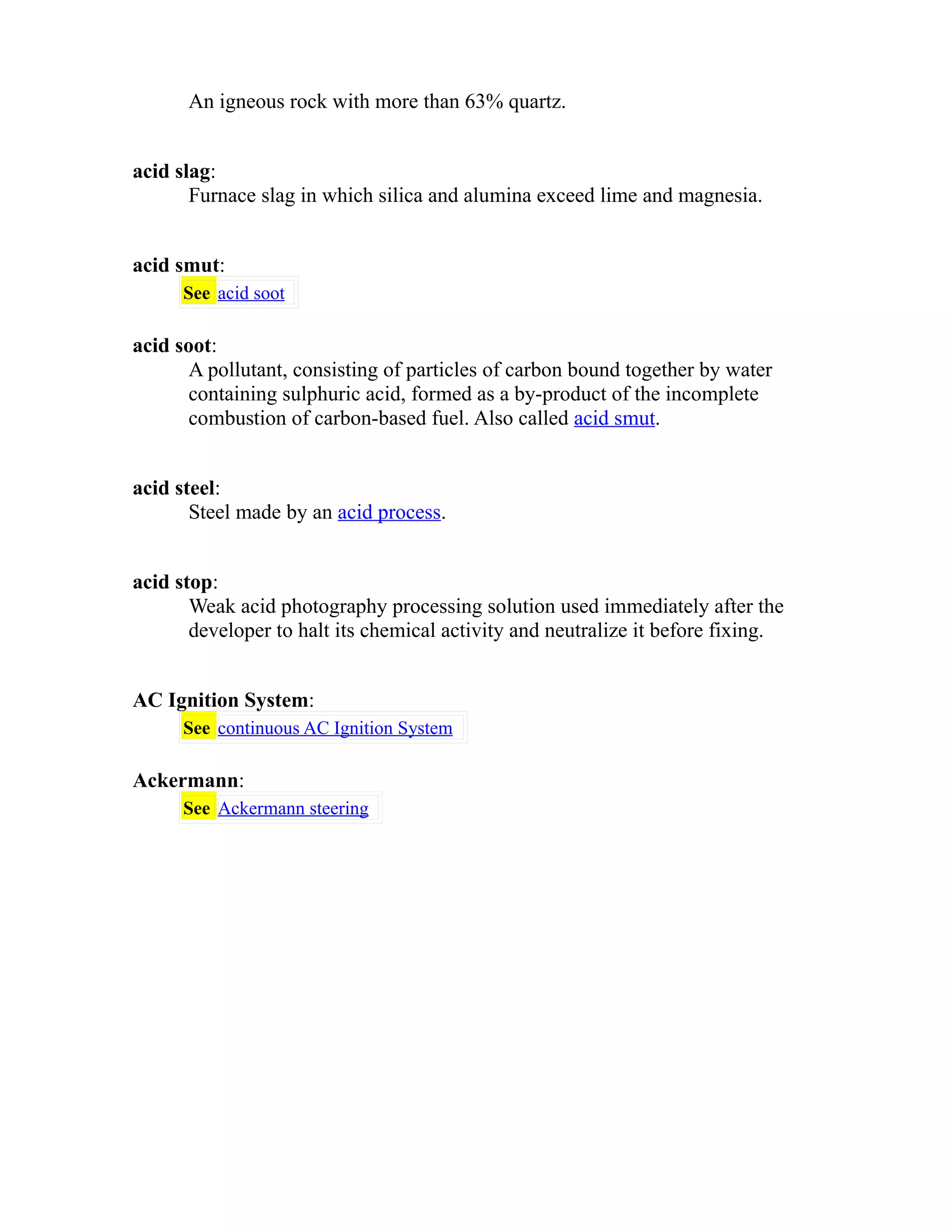 An igneous rock with more than 63% quartz. 
acid slag: 
Furnace slag in which silica and alumina exceed lime and magnesia. 
acid smut: 
See acid soot 
acid soot: 
A pollutant, consisting of particles of carbon bound together by water 
containing sulphuric acid, formed as a by-product of the incomplete 
combustion of carbon-based fuel. Also called acid smut. 
acid steel: 
Steel made by an acid process. 
acid stop: 
Weak acid photography processing solution used immediately after the 
developer to halt its chemical activity and neutralize it before fixing. 
AC Ignition System: 
See continuous AC Ignition System 
Ackermann: 
See Ackermann steering 
 