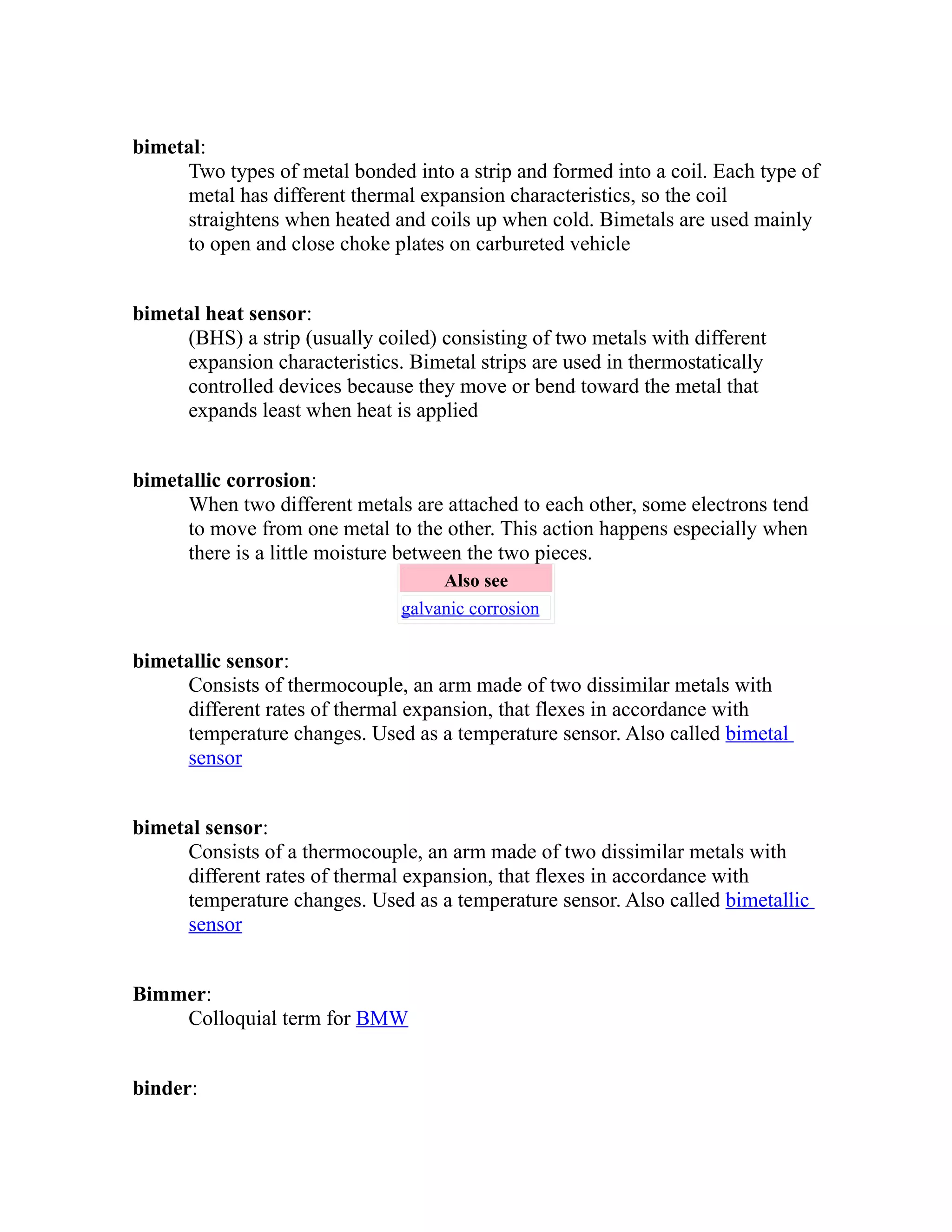 bimetal: 
Two types of metal bonded into a strip and formed into a coil. Each type of 
metal has different thermal expansion characteristics, so the coil 
straightens when heated and coils up when cold. Bimetals are used mainly 
to open and close choke plates on carbureted vehicle 
bimetal heat sensor: 
(BHS) a strip (usually coiled) consisting of two metals with different 
expansion characteristics. Bimetal strips are used in thermostatically 
controlled devices because they move or bend toward the metal that 
expands least when heat is applied 
bimetallic corrosion: 
When two different metals are attached to each other, some electrons tend 
to move from one metal to the other. This action happens especially when 
there is a little moisture between the two pieces. 
Also see 
galvanic corrosion 
bimetallic sensor: 
Consists of thermocouple, an arm made of two dissimilar metals with 
different rates of thermal expansion, that flexes in accordance with 
temperature changes. Used as a temperature sensor. Also called bimetal 
sensor 
bimetal sensor: 
Consists of a thermocouple, an arm made of two dissimilar metals with 
different rates of thermal expansion, that flexes in accordance with 
temperature changes. Used as a temperature sensor. Also called bimetallic 
sensor 
Bimmer: 
Colloquial term for BMW 
binder: 
 