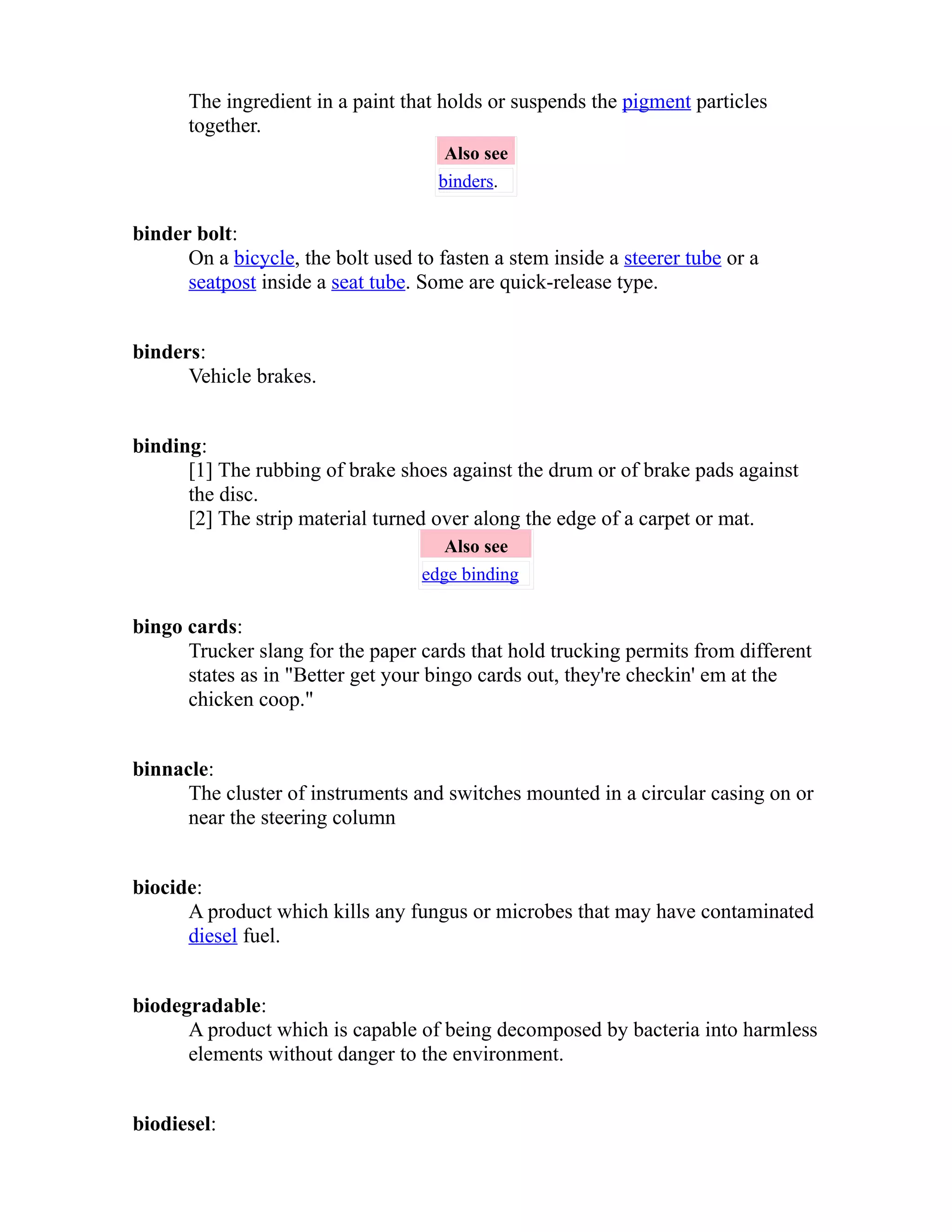 The ingredient in a paint that holds or suspends the pigment particles 
together. 
Also see 
binders. 
binder bolt: 
On a bicycle, the bolt used to fasten a stem inside a steerer tube or a 
seatpost inside a seat tube. Some are quick-release type. 
binders: 
Vehicle brakes. 
binding: 
[1] The rubbing of brake shoes against the drum or of brake pads against 
the disc. 
[2] The strip material turned over along the edge of a carpet or mat. 
Also see 
edge binding 
bingo cards: 
Trucker slang for the paper cards that hold trucking permits from different 
states as in "Better get your bingo cards out, they're checkin' em at the 
chicken coop." 
binnacle: 
The cluster of instruments and switches mounted in a circular casing on or 
near the steering column 
biocide: 
A product which kills any fungus or microbes that may have contaminated 
diesel fuel. 
biodegradable: 
A product which is capable of being decomposed by bacteria into harmless 
elements without danger to the environment. 
biodiesel: 
 