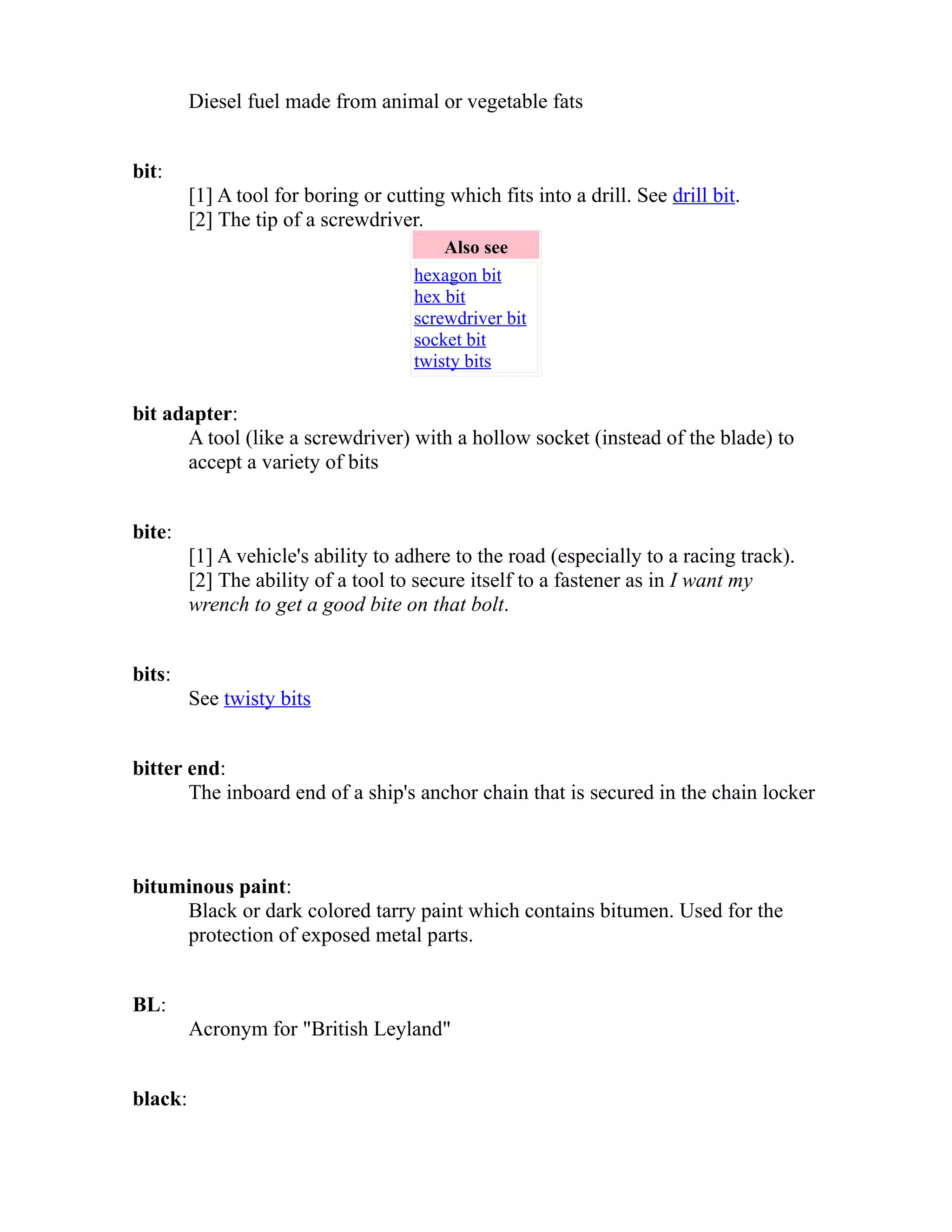 Diesel fuel made from animal or vegetable fats 
bit: 
[1] A tool for boring or cutting which fits into a drill. See drill bit. 
[2] The tip of a screwdriver. 
Also see 
hexagon bit 
hex bit 
screwdriver bit 
socket bit 
twisty bits 
bit adapter: 
A tool (like a screwdriver) with a hollow socket (instead of the blade) to 
accept a variety of bits 
bite: 
[1] A vehicle's ability to adhere to the road (especially to a racing track). 
[2] The ability of a tool to secure itself to a fastener as in I want my 
wrench to get a good bite on that bolt. 
bits: 
See twisty bits 
bitter end: 
The inboard end of a ship's anchor chain that is secured in the chain locker 
bituminous paint: 
Black or dark colored tarry paint which contains bitumen. Used for the 
protection of exposed metal parts. 
BL: 
Acronym for "British Leyland" 
black: 
 