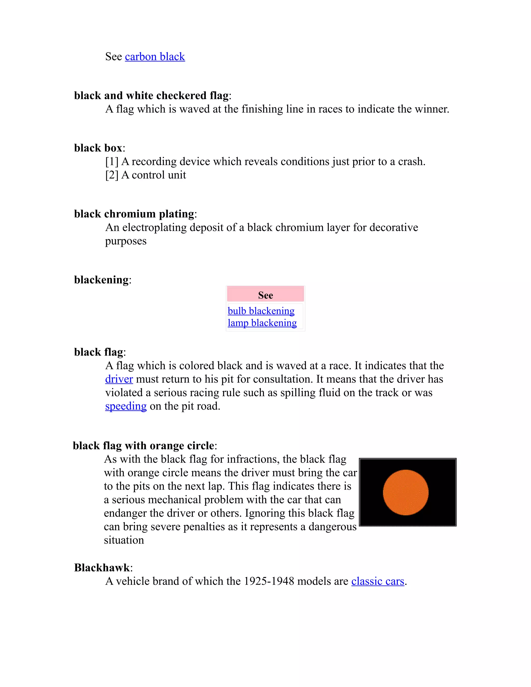 See carbon black 
black and white checkered flag: 
A flag which is waved at the finishing line in races to indicate the winner. 
black box: 
[1] A recording device which reveals conditions just prior to a crash. 
[2] A control unit 
black chromium plating: 
An electroplating deposit of a black chromium layer for decorative 
purposes 
blackening: 
See 
bulb blackening 
lamp blackening 
black flag: 
A flag which is colored black and is waved at a race. It indicates that the 
driver must return to his pit for consultation. It means that the driver has 
violated a serious racing rule such as spilling fluid on the track or was 
speeding on the pit road. 
black flag with orange circle: 
As with the black flag for infractions, the black flag 
with orange circle means the driver must bring the car 
to the pits on the next lap. This flag indicates there is 
a serious mechanical problem with the car that can 
endanger the driver or others. Ignoring this black flag 
can bring severe penalties as it represents a dangerous 
situation 
Blackhawk: 
A vehicle brand of which the 1925-1948 models are classic cars. 
 