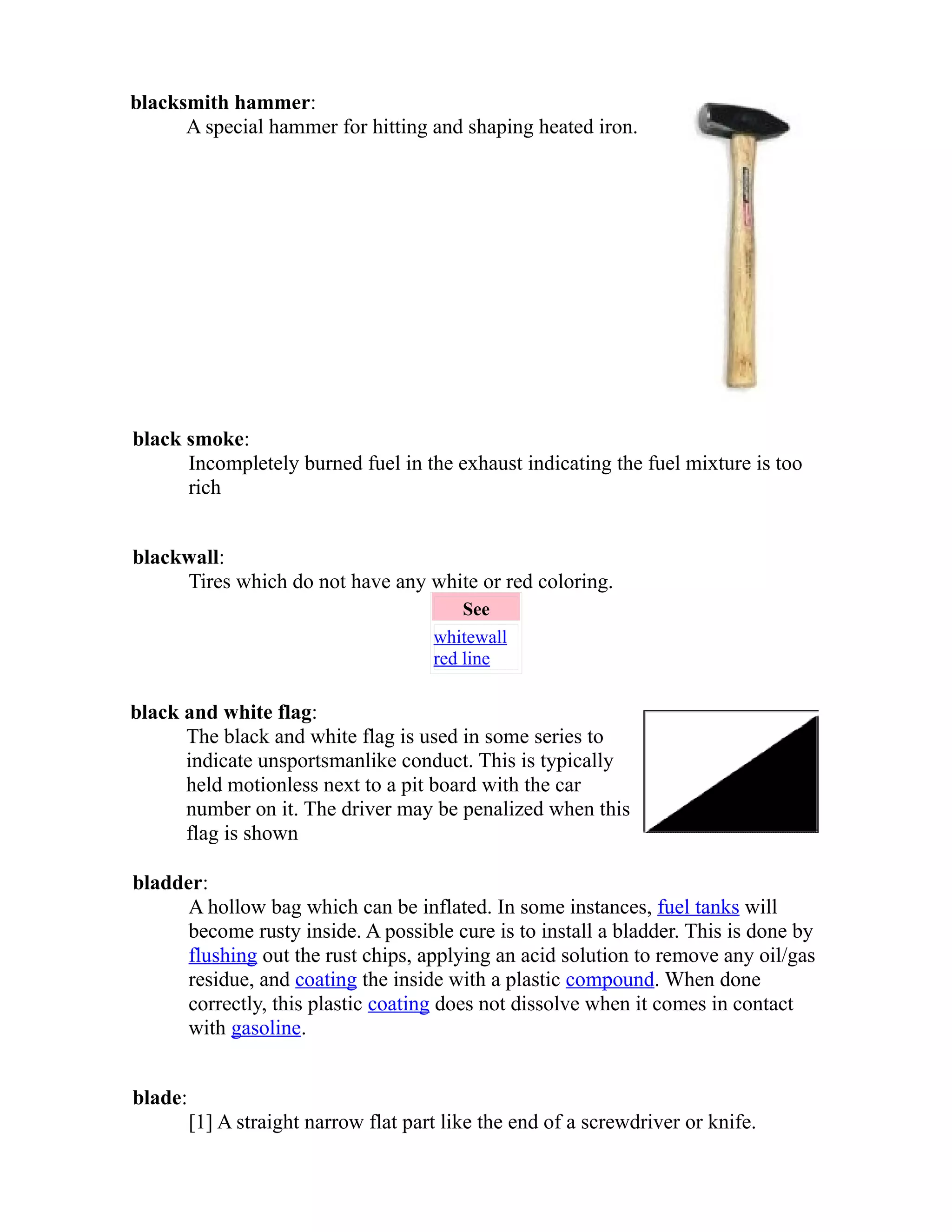 blacksmith hammer: 
A special hammer for hitting and shaping heated iron. 
black smoke: 
Incompletely burned fuel in the exhaust indicating the fuel mixture is too 
rich 
blackwall: 
Tires which do not have any white or red coloring. 
See 
whitewall 
red line 
black and white flag: 
The black and white flag is used in some series to 
indicate unsportsmanlike conduct. This is typically 
held motionless next to a pit board with the car 
number on it. The driver may be penalized when this 
flag is shown 
bladder: 
A hollow bag which can be inflated. In some instances, fuel tanks will 
become rusty inside. A possible cure is to install a bladder. This is done by 
flushing out the rust chips, applying an acid solution to remove any oil/gas 
residue, and coating the inside with a plastic compound. When done 
correctly, this plastic coating does not dissolve when it comes in contact 
with gasoline. 
blade: 
[1] A straight narrow flat part like the end of a screwdriver or knife. 
 