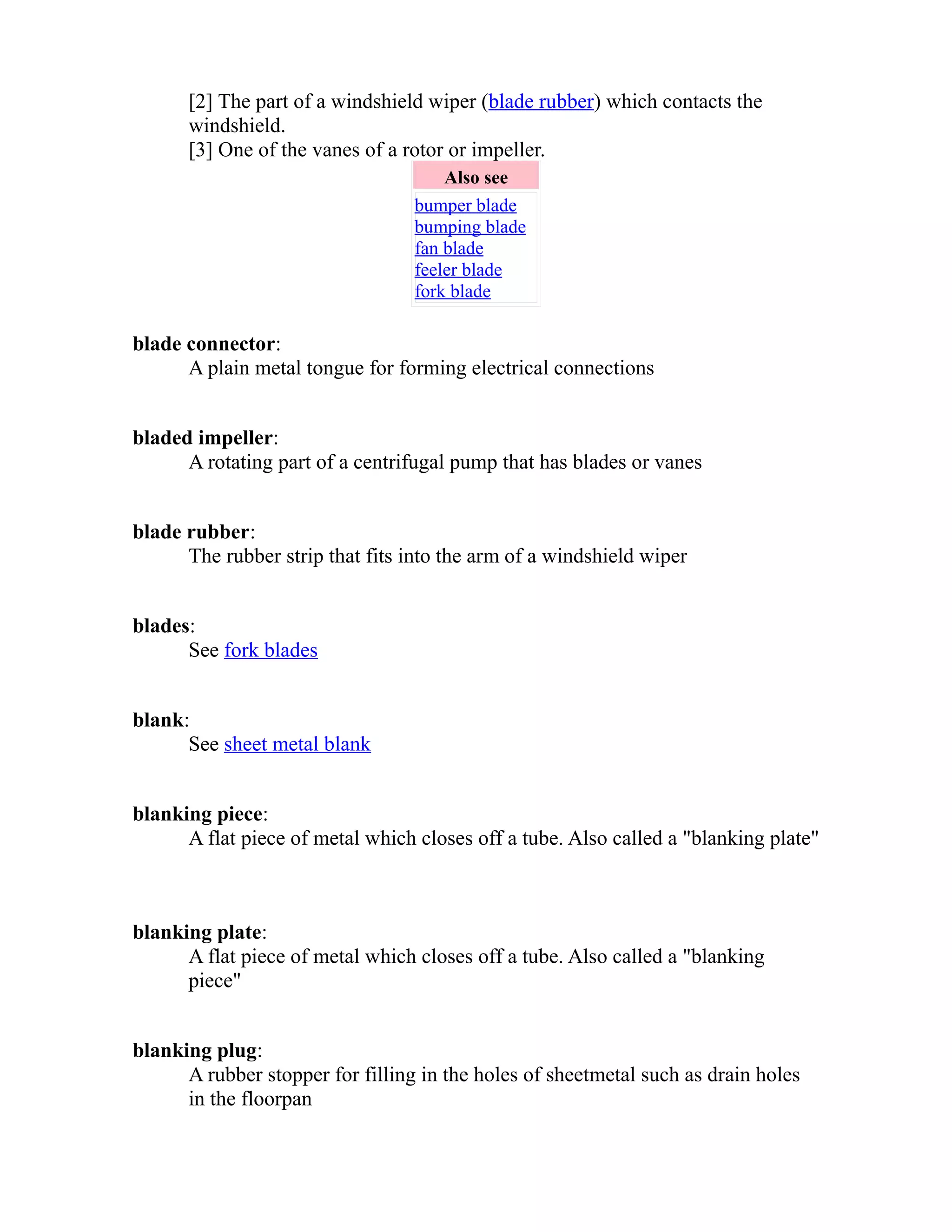 [2] The part of a windshield wiper (blade rubber) which contacts the 
windshield. 
[3] One of the vanes of a rotor or impeller. 
Also see 
bumper blade 
bumping blade 
fan blade 
feeler blade 
fork blade 
blade connector: 
A plain metal tongue for forming electrical connections 
bladed impeller: 
A rotating part of a centrifugal pump that has blades or vanes 
blade rubber: 
The rubber strip that fits into the arm of a windshield wiper 
blades: 
See fork blades 
blank: 
See sheet metal blank 
blanking piece: 
A flat piece of metal which closes off a tube. Also called a "blanking plate" 
blanking plate: 
A flat piece of metal which closes off a tube. Also called a "blanking 
piece" 
blanking plug: 
A rubber stopper for filling in the holes of sheetmetal such as drain holes 
in the floorpan 
 