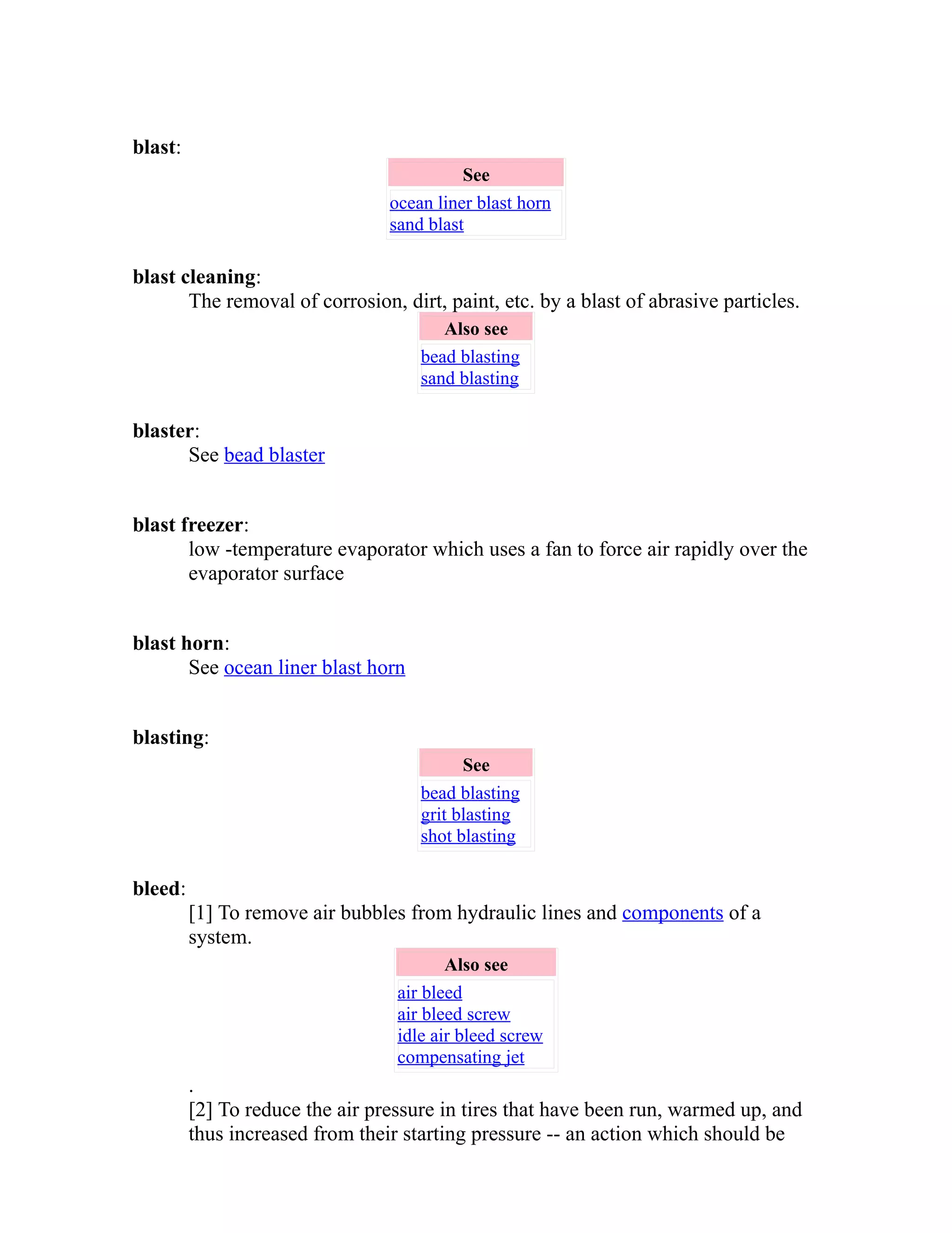 blast: 
See 
ocean liner blast horn 
sand blast 
blast cleaning: 
The removal of corrosion, dirt, paint, etc. by a blast of abrasive particles. 
Also see 
bead blasting 
sand blasting 
blaster: 
See bead blaster 
blast freezer: 
low -temperature evaporator which uses a fan to force air rapidly over the 
evaporator surface 
blast horn: 
See ocean liner blast horn 
blasting: 
See 
bead blasting 
grit blasting 
shot blasting 
bleed: 
[1] To remove air bubbles from hydraulic lines and components of a 
system. 
Also see 
air bleed 
air bleed screw 
idle air bleed screw 
compensating jet 
. 
[2] To reduce the air pressure in tires that have been run, warmed up, and 
thus increased from their starting pressure -- an action which should be 
 