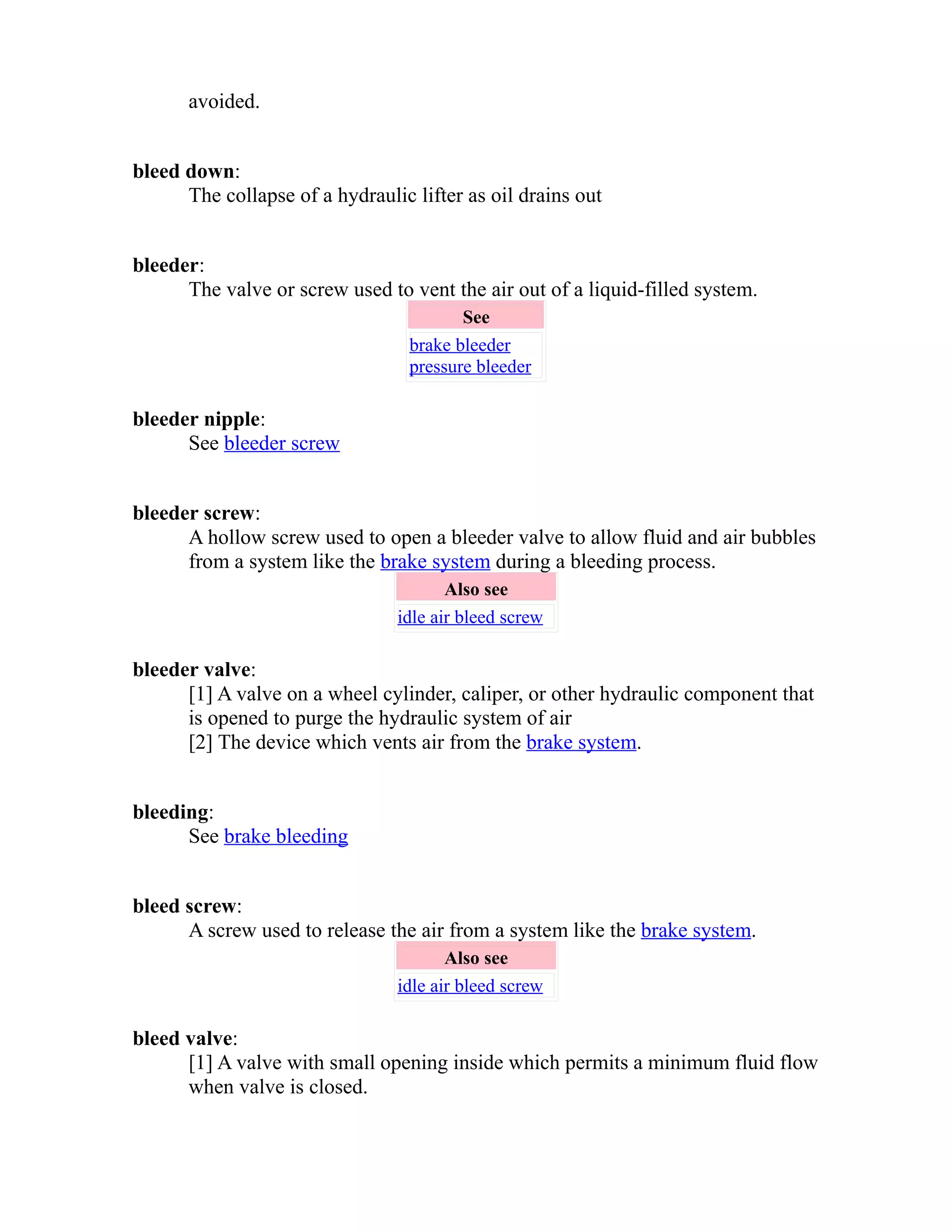 avoided. 
bleed down: 
The collapse of a hydraulic lifter as oil drains out 
bleeder: 
The valve or screw used to vent the air out of a liquid-filled system. 
See 
brake bleeder 
pressure bleeder 
bleeder nipple: 
See bleeder screw 
bleeder screw: 
A hollow screw used to open a bleeder valve to allow fluid and air bubbles 
from a system like the brake system during a bleeding process. 
Also see 
idle air bleed screw 
bleeder valve: 
[1] A valve on a wheel cylinder, caliper, or other hydraulic component that 
is opened to purge the hydraulic system of air 
[2] The device which vents air from the brake system. 
bleeding: 
See brake bleeding 
bleed screw: 
A screw used to release the air from a system like the brake system. 
Also see 
idle air bleed screw 
bleed valve: 
[1] A valve with small opening inside which permits a minimum fluid flow 
when valve is closed. 
 