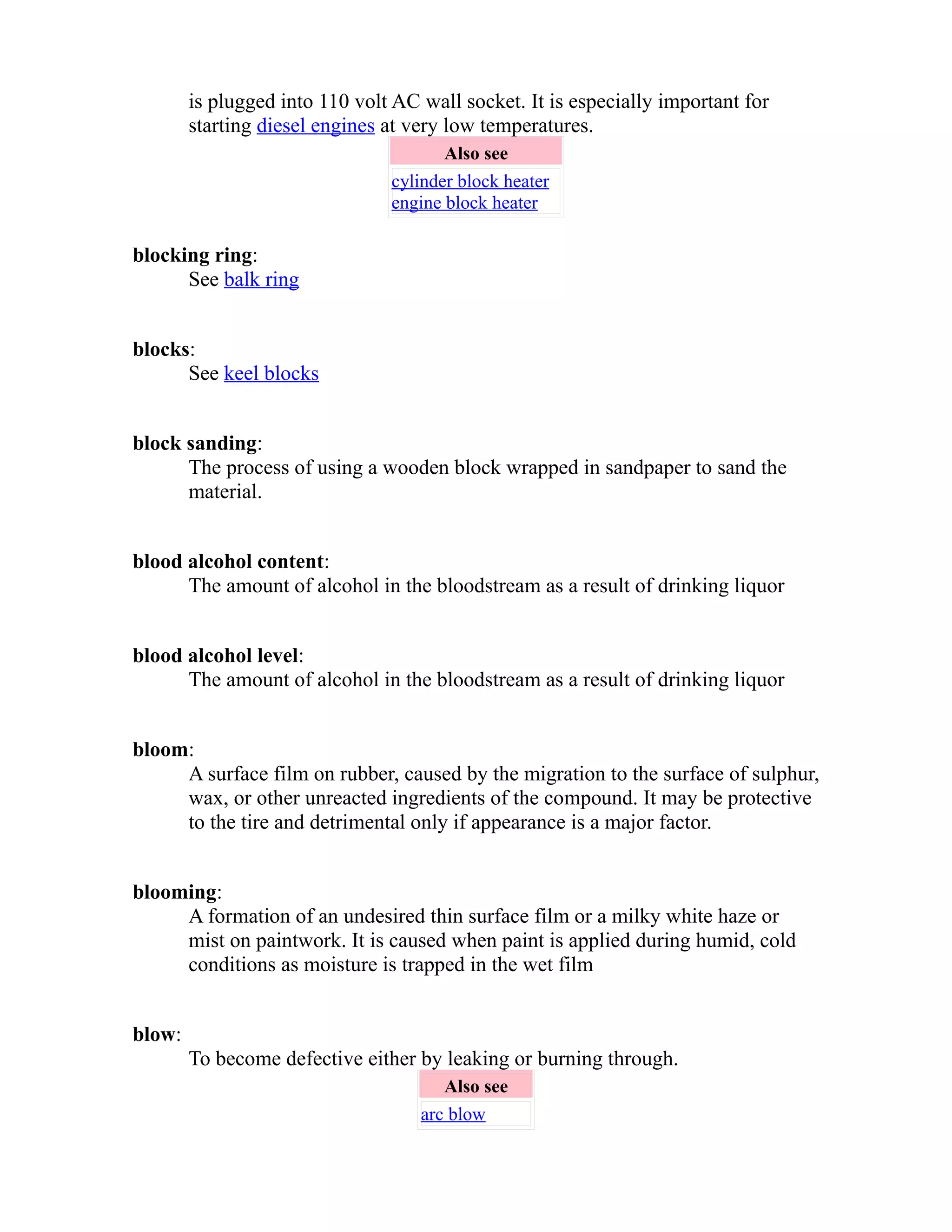 is plugged into 110 volt AC wall socket. It is especially important for 
starting diesel engines at very low temperatures. 
Also see 
cylinder block heater 
engine block heater 
blocking ring: 
See balk ring 
blocks: 
See keel blocks 
block sanding: 
The process of using a wooden block wrapped in sandpaper to sand the 
material. 
blood alcohol content: 
The amount of alcohol in the bloodstream as a result of drinking liquor 
blood alcohol level: 
The amount of alcohol in the bloodstream as a result of drinking liquor 
bloom: 
A surface film on rubber, caused by the migration to the surface of sulphur, 
wax, or other unreacted ingredients of the compound. It may be protective 
to the tire and detrimental only if appearance is a major factor. 
blooming: 
A formation of an undesired thin surface film or a milky white haze or 
mist on paintwork. It is caused when paint is applied during humid, cold 
conditions as moisture is trapped in the wet film 
blow: 
To become defective either by leaking or burning through. 
Also see 
arc blow 
 