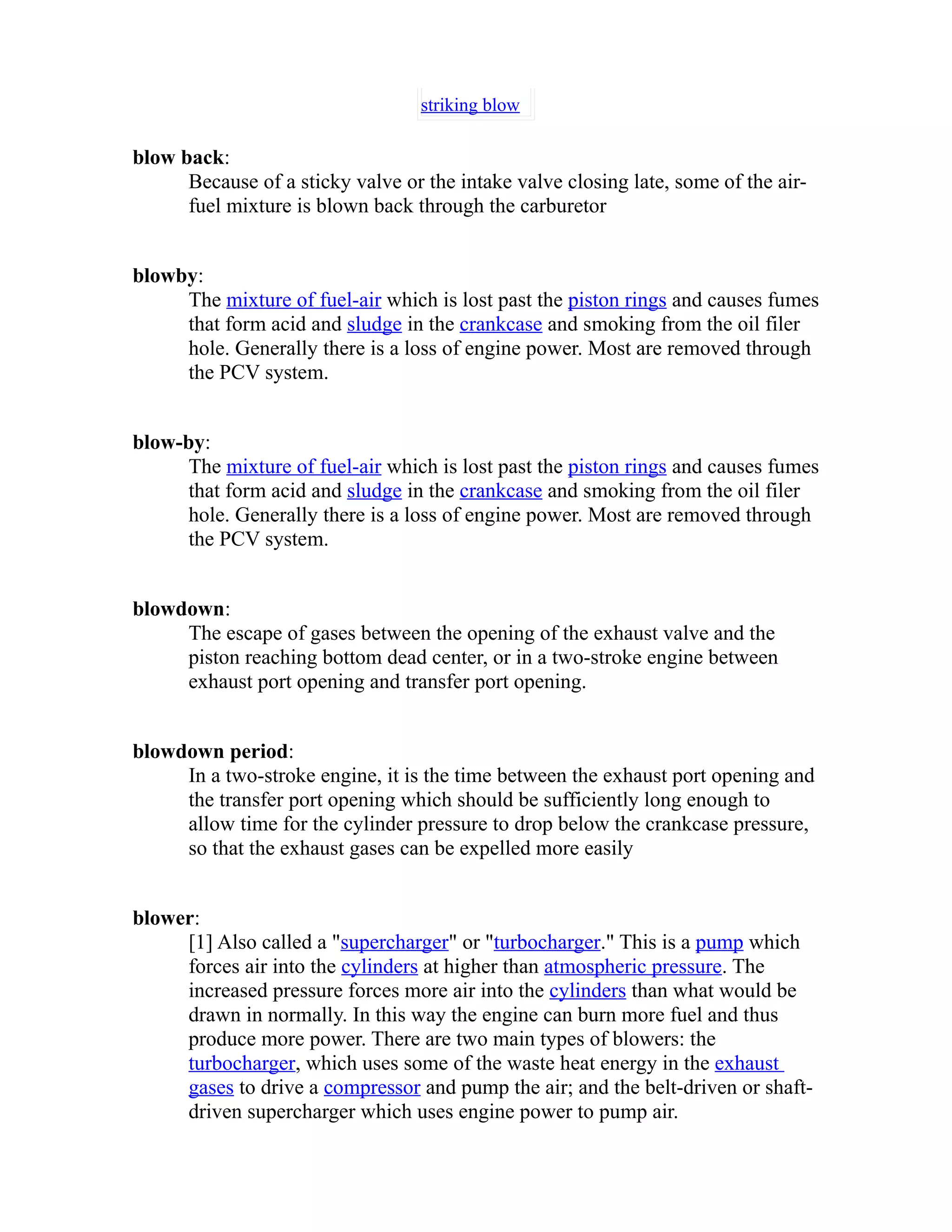 striking blow 
blow back: 
Because of a sticky valve or the intake valve closing late, some of the air-fuel 
mixture is blown back through the carburetor 
blowby: 
The mixture of fuel-air which is lost past the piston rings and causes fumes 
that form acid and sludge in the crankcase and smoking from the oil filer 
hole. Generally there is a loss of engine power. Most are removed through 
the PCV system. 
blow-by: 
The mixture of fuel-air which is lost past the piston rings and causes fumes 
that form acid and sludge in the crankcase and smoking from the oil filer 
hole. Generally there is a loss of engine power. Most are removed through 
the PCV system. 
blowdown: 
The escape of gases between the opening of the exhaust valve and the 
piston reaching bottom dead center, or in a two-stroke engine between 
exhaust port opening and transfer port opening. 
blowdown period: 
In a two-stroke engine, it is the time between the exhaust port opening and 
the transfer port opening which should be sufficiently long enough to 
allow time for the cylinder pressure to drop below the crankcase pressure, 
so that the exhaust gases can be expelled more easily 
blower: 
[1] Also called a "supercharger" or "turbocharger." This is a pump which 
forces air into the cylinders at higher than atmospheric pressure. The 
increased pressure forces more air into the cylinders than what would be 
drawn in normally. In this way the engine can burn more fuel and thus 
produce more power. There are two main types of blowers: the 
turbocharger, which uses some of the waste heat energy in the exhaust 
gases to drive a compressor and pump the air; and the belt-driven or shaft-driven 
supercharger which uses engine power to pump air. 
 