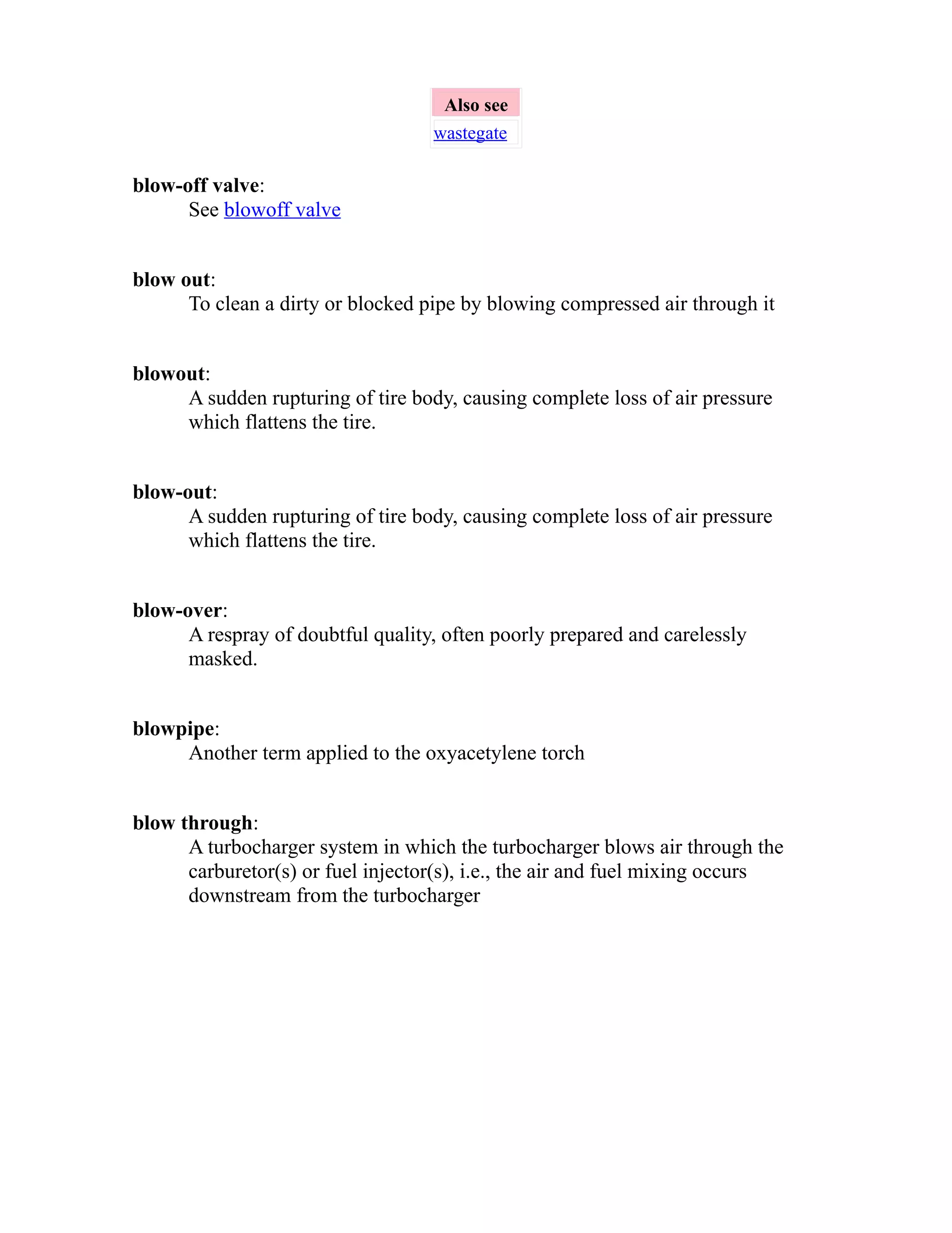 Also see 
wastegate 
blow-off valve: 
See blowoff valve 
blow out: 
To clean a dirty or blocked pipe by blowing compressed air through it 
blowout: 
A sudden rupturing of tire body, causing complete loss of air pressure 
which flattens the tire. 
blow-out: 
A sudden rupturing of tire body, causing complete loss of air pressure 
which flattens the tire. 
blow-over: 
A respray of doubtful quality, often poorly prepared and carelessly 
masked. 
blowpipe: 
Another term applied to the oxyacetylene torch 
blow through: 
A turbocharger system in which the turbocharger blows air through the 
carburetor(s) or fuel injector(s), i.e., the air and fuel mixing occurs 
downstream from the turbocharger 
 