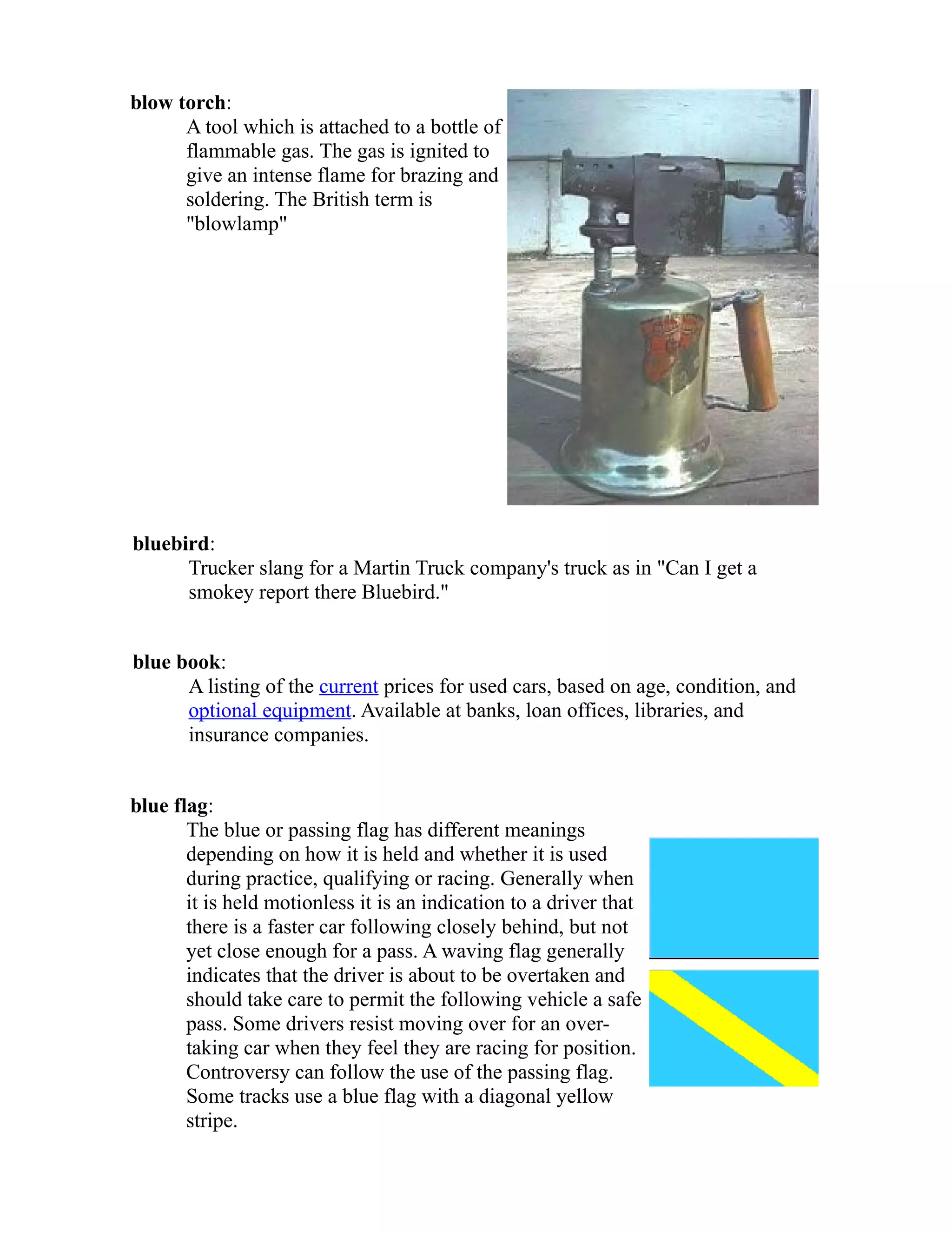 blow torch: 
A tool which is attached to a bottle of 
flammable gas. The gas is ignited to 
give an intense flame for brazing and 
soldering. The British term is 
"blowlamp" 
bluebird: 
Trucker slang for a Martin Truck company's truck as in "Can I get a 
smokey report there Bluebird." 
blue book: 
A listing of the current prices for used cars, based on age, condition, and 
optional equipment. Available at banks, loan offices, libraries, and 
insurance companies. 
blue flag: 
The blue or passing flag has different meanings 
depending on how it is held and whether it is used 
during practice, qualifying or racing. Generally when 
it is held motionless it is an indication to a driver that 
there is a faster car following closely behind, but not 
yet close enough for a pass. A waving flag generally 
indicates that the driver is about to be overtaken and 
should take care to permit the following vehicle a safe 
pass. Some drivers resist moving over for an over-taking 
car when they feel they are racing for position. 
Controversy can follow the use of the passing flag. 
Some tracks use a blue flag with a diagonal yellow 
stripe. 
 