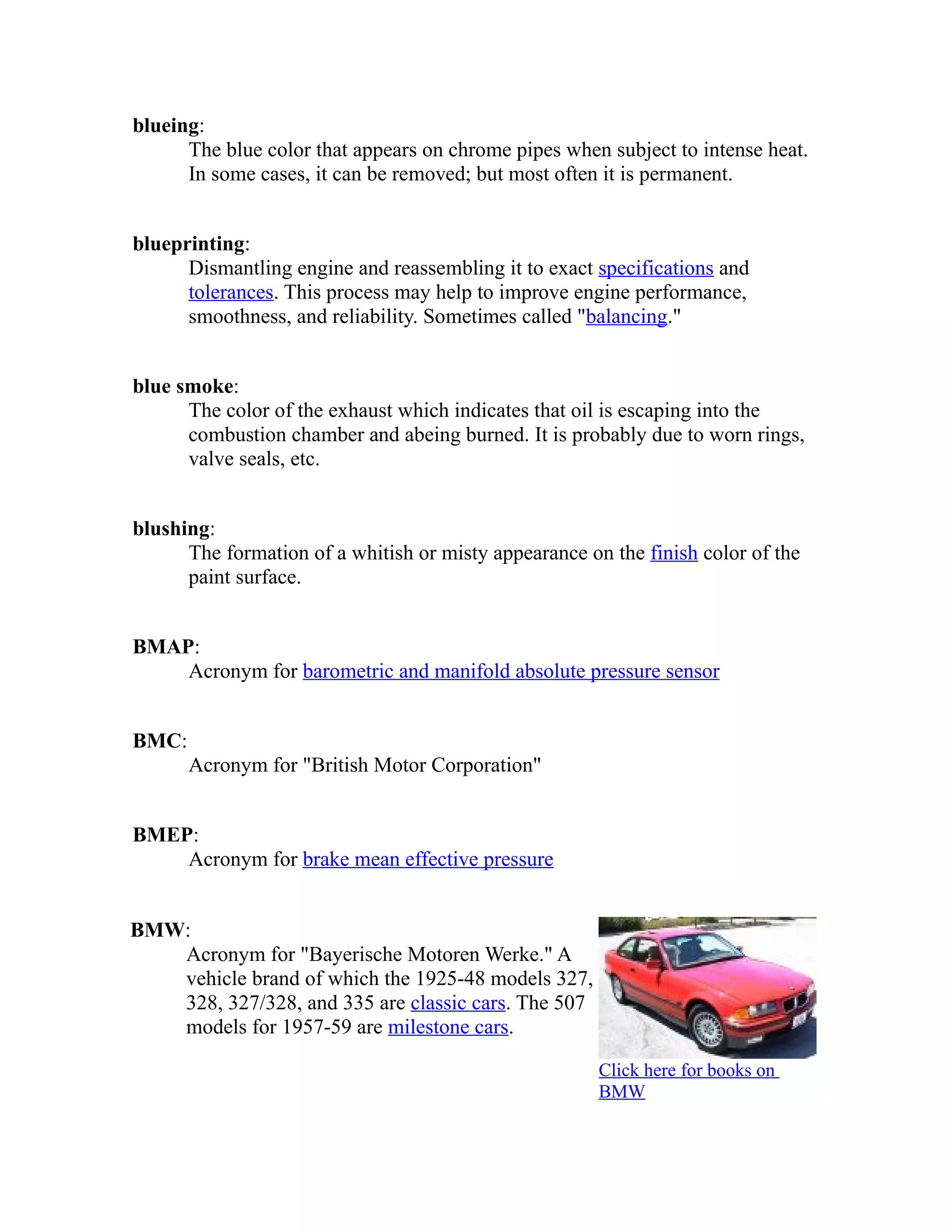 blueing: 
The blue color that appears on chrome pipes when subject to intense heat. 
In some cases, it can be removed; but most often it is permanent. 
blueprinting: 
Dismantling engine and reassembling it to exact specifications and 
tolerances. This process may help to improve engine performance, 
smoothness, and reliability. Sometimes called "balancing." 
blue smoke: 
The color of the exhaust which indicates that oil is escaping into the 
combustion chamber and abeing burned. It is probably due to worn rings, 
valve seals, etc. 
blushing: 
The formation of a whitish or misty appearance on the finish color of the 
paint surface. 
BMAP: 
Acronym for barometric and manifold absolute pressure sensor 
BMC: 
Acronym for "British Motor Corporation" 
BMEP: 
Acronym for brake mean effective pressure 
BMW: 
Acronym for "Bayerische Motoren Werke." A 
vehicle brand of which the 1925-48 models 327, 
328, 327/328, and 335 are classic cars. The 507 
models for 1957-59 are milestone cars. 
Click here for books on 
BMW 
 