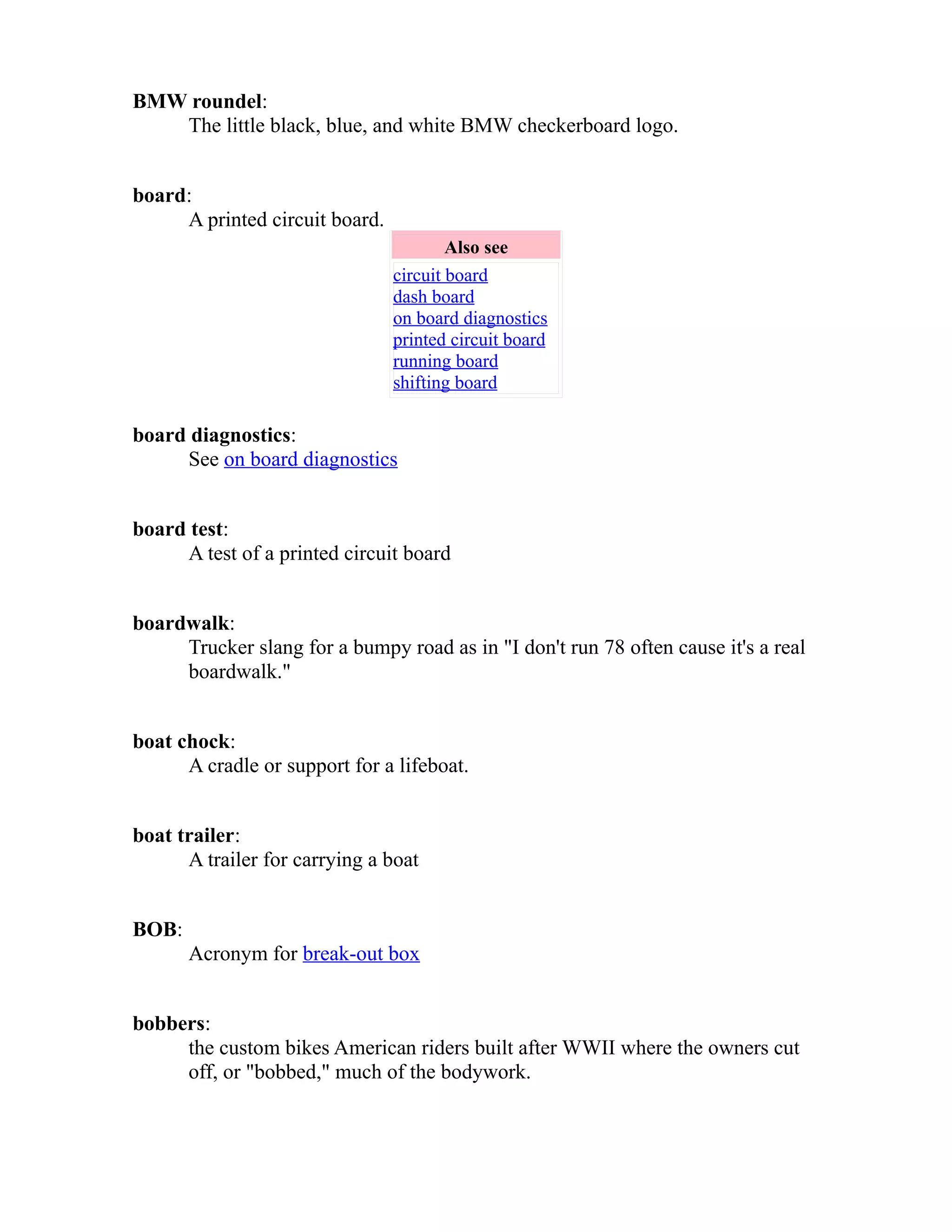 BMW roundel: 
The little black, blue, and white BMW checkerboard logo. 
board: 
A printed circuit board. 
Also see 
circuit board 
dash board 
on board diagnostics 
printed circuit board 
running board 
shifting board 
board diagnostics: 
See on board diagnostics 
board test: 
A test of a printed circuit board 
boardwalk: 
Trucker slang for a bumpy road as in "I don't run 78 often cause it's a real 
boardwalk." 
boat chock: 
A cradle or support for a lifeboat. 
boat trailer: 
A trailer for carrying a boat 
BOB: 
Acronym for break-out box 
bobbers: 
the custom bikes American riders built after WWII where the owners cut 
off, or "bobbed," much of the bodywork. 
 