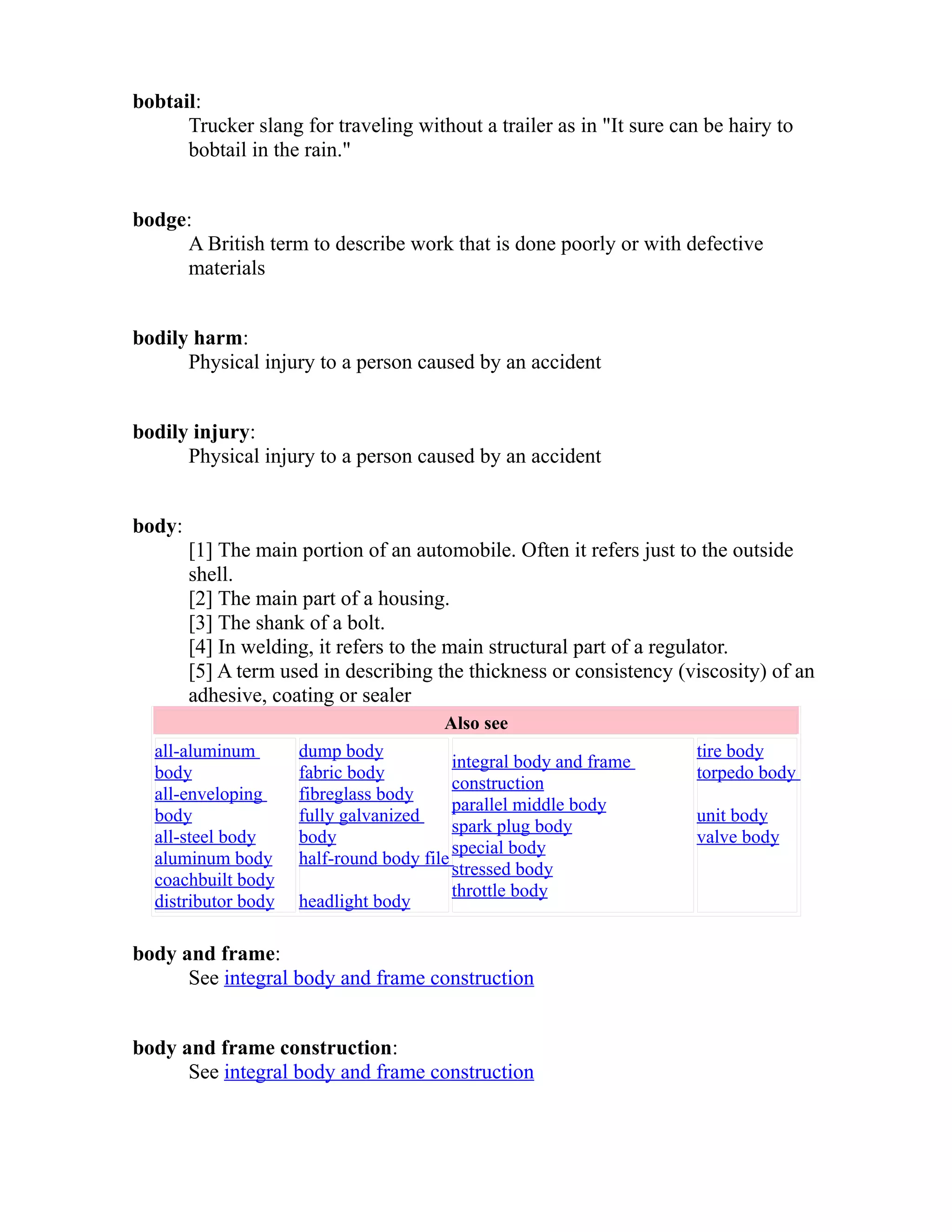 bobtail: 
Trucker slang for traveling without a trailer as in "It sure can be hairy to 
bobtail in the rain." 
bodge: 
A British term to describe work that is done poorly or with defective 
materials 
bodily harm: 
Physical injury to a person caused by an accident 
bodily injury: 
Physical injury to a person caused by an accident 
body: 
[1] The main portion of an automobile. Often it refers just to the outside 
shell. 
[2] The main part of a housing. 
[3] The shank of a bolt. 
[4] In welding, it refers to the main structural part of a regulator. 
[5] A term used in describing the thickness or consistency (viscosity) of an 
adhesive, coating or sealer 
Also see 
all-aluminum 
body 
all-enveloping 
body 
all-steel body 
aluminum body 
coachbuilt body 
distributor body 
dump body 
fabric body 
fibreglass body 
fully galvanized 
body 
half-round body file 
headlight body 
integral body and frame 
construction 
parallel middle body 
spark plug body 
special body 
stressed body 
throttle body 
tire body 
torpedo body 
unit body 
valve body 
body and frame: 
See integral body and frame construction 
body and frame construction: 
See integral body and frame construction 
 