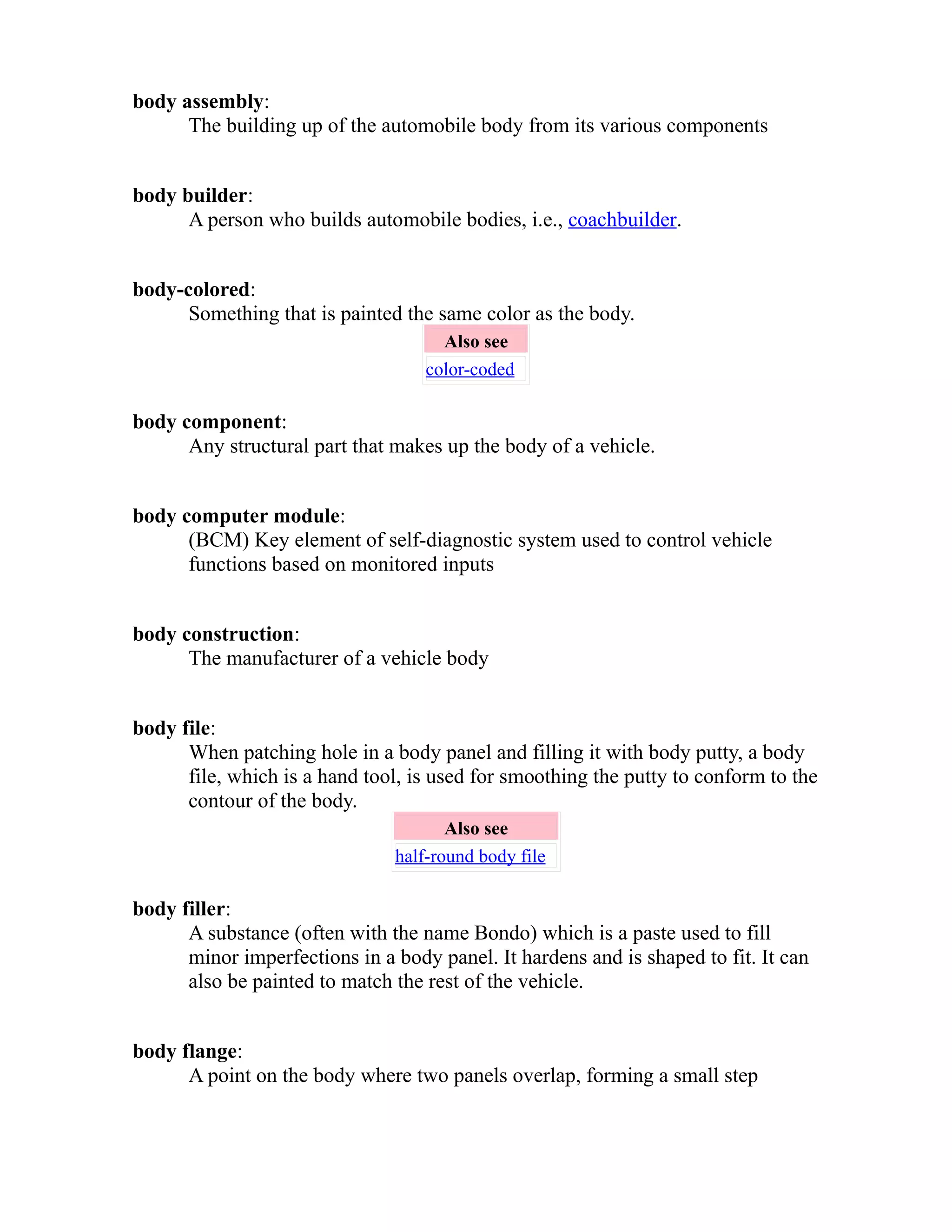 body assembly: 
The building up of the automobile body from its various components 
body builder: 
A person who builds automobile bodies, i.e., coachbuilder. 
body-colored: 
Something that is painted the same color as the body. 
Also see 
color-coded 
body component: 
Any structural part that makes up the body of a vehicle. 
body computer module: 
(BCM) Key element of self-diagnostic system used to control vehicle 
functions based on monitored inputs 
body construction: 
The manufacturer of a vehicle body 
body file: 
When patching hole in a body panel and filling it with body putty, a body 
file, which is a hand tool, is used for smoothing the putty to conform to the 
contour of the body. 
Also see 
half-round body file 
body filler: 
A substance (often with the name Bondo) which is a paste used to fill 
minor imperfections in a body panel. It hardens and is shaped to fit. It can 
also be painted to match the rest of the vehicle. 
body flange: 
A point on the body where two panels overlap, forming a small step 
 