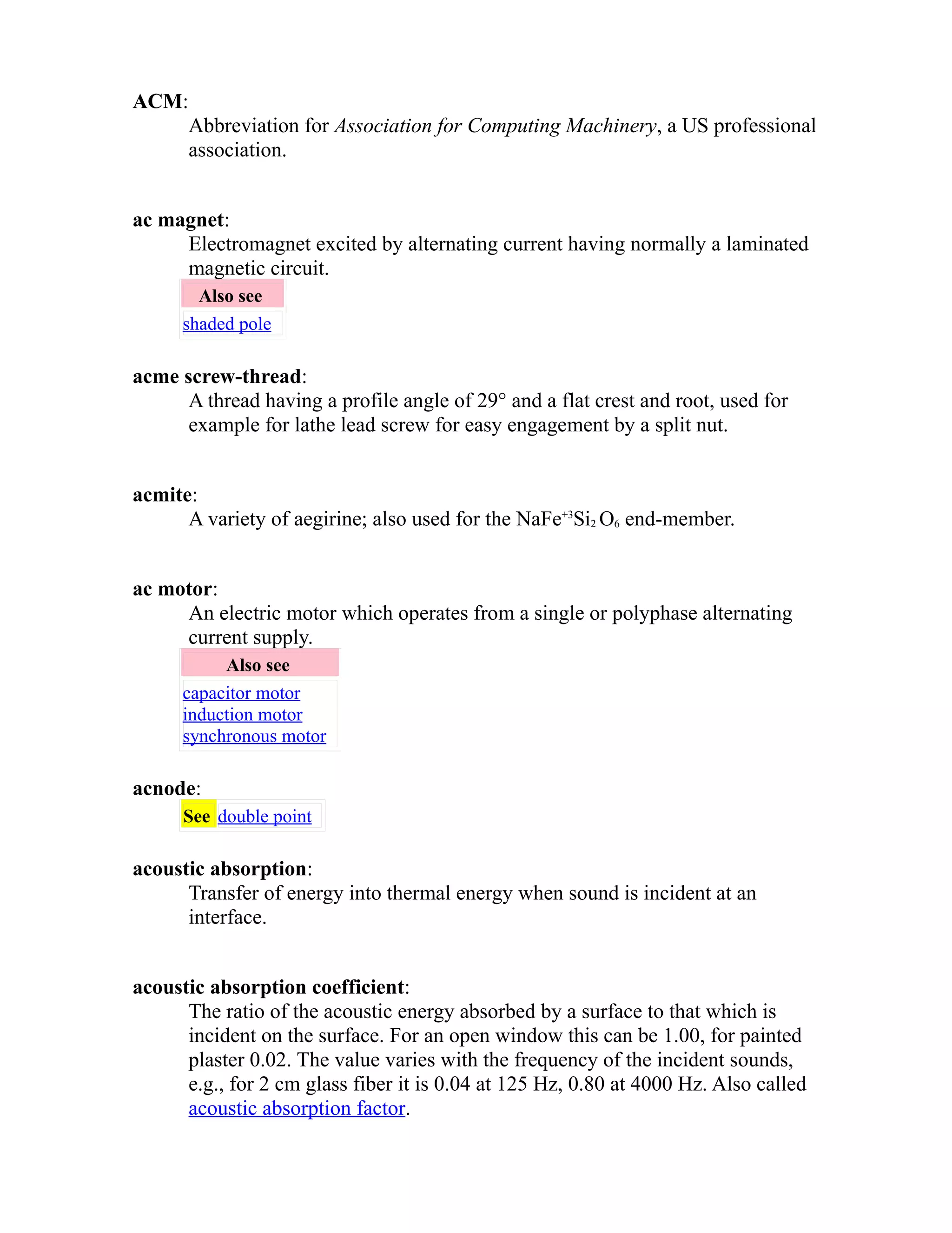 ACM: 
Abbreviation for Association for Computing Machinery, a US professional 
association. 
ac magnet: 
Electromagnet excited by alternating current having normally a laminated 
magnetic circuit. 
Also see 
shaded pole 
acme screw-thread: 
A thread having a profile angle of 29° and a flat crest and root, used for 
example for lathe lead screw for easy engagement by a split nut. 
acmite: 
A variety of aegirine; also used for the NaFe+3Si2 O6 end-member. 
ac motor: 
An electric motor which operates from a single or polyphase alternating 
current supply. 
Also see 
capacitor motor 
induction motor 
synchronous motor 
acnode: 
See double point 
acoustic absorption: 
Transfer of energy into thermal energy when sound is incident at an 
interface. 
acoustic absorption coefficient: 
The ratio of the acoustic energy absorbed by a surface to that which is 
incident on the surface. For an open window this can be 1.00, for painted 
plaster 0.02. The value varies with the frequency of the incident sounds, 
e.g., for 2 cm glass fiber it is 0.04 at 125 Hz, 0.80 at 4000 Hz. Also called 
acoustic absorption factor. 
 